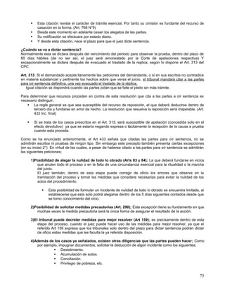     Esta citación reviste el carácter de trámite esencial. Por tanto su omisión es fundante del recurso de
              casación en la forma. (Art. 768 N°9)
             Desde este momento en adelante cesan los alegatos de las partes.
             Su notificación se efectuara por estado diario.
             Y desde esta citación, nace el plazo para que el juez dicte sentencia.

¿Cuándo se va a dictar sentencia?
Normalmente esta se dictara después del vencimiento del periodo para observar la prueba, dentro del plazo de
60 días hábiles (de no ser así, el juez será amonestado por la Corte de apelaciones respectiva) Y
excepcionalmente se dictara después de evacuado el traslado de la replica, según lo dispone el Art. 313 del
CPC.

Art. 313. Si el demandado acepta llanamente las peticiones del demandante, o si en sus escritos no contradice
en materia substancial y pertinente los hechos sobre que versa el juicio, el tribunal mandará citar a las partes
para oír sentencia definitiva, una vez evacuado el traslado de la réplica.
   Igual citación se dispondrá cuando las partes pidan que se falle el pleito sin más trámite.

Para determinar que recursos proceden en contra de esta resolución que cita a las partes a oír sentencia es
necesario distinguir;
    La regla general es que sea susceptible del recurso de reposición, el que deberá deducirse dentro de
       tercero día y fundarse en error de hecho. La resolución que resuelva la reposición será inapelable. (Art.
       432 Inc. final)

           Si se trata de los casos prescritos en el Art. 313; será susceptible de apelación (concedida solo en el
            efecto devolutivo) ya que se estaría negando expresa o tácitamente la recepción de la causa a prueba
            cuando esta proceda.

Como se ha enunciado anteriormente, el Art 433 señala que citadas las partes para oír sentencia, no se
admitirán escritos ni pruebas de ningún tipo. Sin embargo este precepto también presenta ciertas excepciones
(en su inciso 2°) En virtud de las cuales, a pesar de haberse citado a las partes para oír sentencia se admitirán
las siguientes peticiones;

        1)Posibilidad de alegar la nulidad de todo lo obrado (Arts 83 y 84); La que deberá fundarse en vicios
           que anulen todo el proceso o en la falta de una circunstancia esencial para la ritualidad o la marcha
           del juicio.
           El juez también, dentro de esta etapa puede corregir de oficio los errores que observe en la
           tramitación del proceso y tomar las medidas que considere necesarias para evitar la nulidad de los
           actos del procedimiento.

                   Esta posibilidad de formular un incidente de nulidad de todo lo obrado se encuentra limitada, al
                    establecerse que esta solo podrá alegarse dentro de los 5 días siguientes contados desde que
                    se tomo conocimiento del vicio.

        2)Posibilidad de solicitar medidas precautorias (Art. 290); Esta excepción tiene su fundamento en que
           muchas veces la medida precautoria será la única forma de asegurar el resultado de la acción.

        3)El tribunal puede decretar medidas para mejor resolver (Art 159); es precisamente dentro de esta
            etapa del proceso, cuando el juez puede hacer uso de las medidas para mejor resolver, ya que el
            referido Art 159 expresa que los tribunales solo dentro del plazo para dictar sentencia podrán dictar
            de oficio estas medidas que les faculta la ya referida disposición.

        4)Además de los casos ya señalados, existen otras diligencias que las partes pueden hacer; Como
           por ejemplo, impugnar documentos, solicitar la deducción de algún incidente como los siguientes;
                     Desistimiento.
                     Acumulación de autos.
                     Conciliación.
                     Privilegio de pobreza, etc.


                                                                                                                 75
 