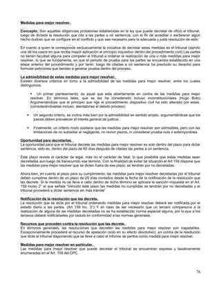 Medidas para mejor resolver.

Concepto; Son aquellas diligencias probatorias establecidas en la ley que puede decretar de oficio el tribunal,
luego de dictada la resolución que cita a las partes a oír sentencia, con el fin de acreditar o esclarecer algún
hecho dudoso que se configure en el conflicto y que sea necesario para la adecuada y justa resolución de este.

En cuento a quien le corresponde exclusivamente la iniciativa de decretar estas medidas es el tribunal (siendo
una de los casos en que recibe mayor aplicación el principio inquisitivo dentro del procedimiento civil) Las partes
no tienen facultad alguna para compeler al tribunal a ordenar la realización de una o más medidas para mejor
resolver, lo que se fundamenta, en que el periodo de prueba para las partes se encuentra establecido en una
etapa anterior del procedimiento y por tanto, luego de citadas a oír sentencia ha precluido su derecho para
formular peticiones que tiendan a generar prueba dentro del proceso.

La admisibilidad de estas medidas para mejor resolver.
Existen diversos criterios en torno a la admisibilidad de las medidas para mejor resolver, entre los cuales
distinguimos;

         Un primer planteamiento, es aquel que esta abiertamente en contra de las medidas para mejor
        resolver. En términos tales, que se les ha considerado incluso inconstitucionales (Hugo Boto)
        Argumentándose que el principio que rige el procedimiento dispositivo civil ha sido alterado por estas.
        (considerándoselas incluso, atentatorias al debido proceso)

        Un segundo criterio, se inclina más bien por la admisibilidad en sentido amplio, argumentándose que los
         jueces deben prevalecer el interés general de justicia.

        Finalmente, un criterio mixto sostiene que las medidas para mejor resolver son admisibles, pero con las
         limitaciones de no subsidiar al negligente, no revivir plazos, ni considerar prueba nula o extemporánea.

Oportunidad para decretarlas.
La oportunidad para que el tribunal decrete las medidas para mejor resolver es solo dentro del plazo para dictar
sentencia, esto es, dentro del plazo de 60 días después de citadas las partes a oír sentencia.

Este plazo reviste el carácter de legal, más no el carácter de fatal, lo que posibilita que estas medidas sean
decretadas aun luego de transcurrido ese termino. Con la finalidad de evitar tal situación el Art 159 dispone que
las medidas para mejor resolver que se dicten fuera de ese plazo; se tendrán por no decretadas.

Ahora bien, en cuento al plazo para su cumplimiento, las medidas para mejor resolver decretadas por el tribunal
deben cumplirse dentro de un plazo de 20 días contados desde la fecha de la notificación de la resolución que
las decrete. Si la medida no se lleva a cabo dentro de dicho término se aplicara la sanción impuesta en el Art.
159 inciso 2° el que señala “Vencido este plazo las medidas no cumplidas se tendrán por no decretadas y el
tribunal procederá a dictar sentencia sin más trámite”

Notificación de la resolución que las decreta.
La resolución que se dicte por el tribunal ordenando medidas para mejor resolver deberá ser notificada por el
estado diario a las partes. (Art 159 Inc. 3°) Y en caso de ser necesario que un tercero comparezca a la
realización de alguna de las medidas decretadas no se ha establecido norma especial alguna, por lo que a los
terceros deberá notificárseles por cedula en conformidad a las normas generales.

Recursos que proceden contra la resolución que las decrete.
En términos generales, las resoluciones que decreten las medidas para mejor resolver son inapelables.
Excepcionalmente procederá el recurso de apelación (solo en su efecto devolutivo) en contra de la resolución
que dicte el tribunal disponiendo que se lleve a cabo el informe de peritos como medida para mejor resolver.

Medidas para mejor resolver en particular.
Las medidas para mejor resolver que puede decretar el tribunal se encuentran expresa y taxativamente
enumeradas en el Art. 159 del CPC.




                                                                                                                76
 