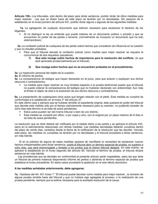 Artículo 159.- Los tribunales, sólo dentro del plazo para dictar sentencia, podrán dictar de oficio medidas para
mejor resolver. Las que se dicten fuera de este plazo se tendrán por no decretadas. Sin perjuicio de lo
establecido en el inciso primero del artículo 431, podrán dictar alguna o algunas de las siguientes medidas:

       1a. La agregación de cualquier documento que estimen necesario para esclarecer el derecho de los
litigantes;
       Al no distinguir la ley se entiende que puede tratarse de un documento público o privado y que se
          encuentren en poder de las partes o terceros. (normalmente se incorpora un documento que ha sido
          extemporáneo)

   2a. La confesión judicial de cualquiera de las partes sobre hechos que consideren de influencia en la cuestión
y que no resulten probados;
     Para que el tribunal decrete la confesión judicial como medida para mejor resolver se requiere la
        concurrencia de dos requisitos copulativos;
            1)    Que esta recaiga sobre hechos de importancia para la resolución del conflicto. (lo que
                  será apreciado prudencialmente por el tribunal)

            2)    Que recaiga sobre hechos que no se encuentren probados en el procedimiento.

3a. La inspección personal del objeto de la cuestión;
4a. El informe de peritos;
5a. La comparecencia de testigos que hayan declarado en el juicio, para que aclaren o expliquen sus dichos
obscuros o contradictorios;
     La medida para mejor resolver es muy limitada respecto a la prueba testimonial puesto que el tribunal
         no puede ordenar la comparecencia de testigos que no hubieran declarado con anterioridad. Aun más
         al limitar el objeto de esta a la aclaración de sus dichos obscuros o contradictorios.

6a. La presentación de cualesquiera otros autos que tengan relación con el pleito. Esta medida se cumplirá de
conformidad a lo establecido en el inciso 3° del artículo 37.
En este último caso y siempre que se hubiese remitido el expediente original, éste quedará en poder del tribunal
que decrete esta medida sólo por el tiempo estrictamente necesario para su examen, no pudiendo exceder de
ocho días este término si se trata de autos pendientes.
     Estos autos pueden ser del mismo tribunal o bien de uno distinto.
     Esta medida se cumplirá por oficio, o por copia y sino, con el original por un plazo máximo de 8 días si
        se trata de autos pendientes.

La resolución que se dicte deberá ser notificada por el estado diario a las partes y se aplicará el artículo 433,
salvo en lo estrictamente relacionado con dichas medidas. Las medidas decretadas deberán cumplirse dentro
del plazo de veinte días, contados desde la fecha de la notificación de la resolución que las decrete. Vencido
este plazo, las medidas no cumplidas se tendrán por no decretadas y el tribunal procederá a dictar sentencia,
sin más trámite.

    Si en la práctica de alguna de estas medidas aparece de manifiesto la necesidad de esclarecer nuevos
hechos indispensables para dictar sentencia, podrá el tribunal abrir un término especial de prueba, no superior a
ocho días, que será improrrogable y limitado a los puntos que el mismo tribunal designe. En este evento, se
aplicará lo establecido en el inciso segundo del artículo 90. Vencido el término de prueba, el tribunal dictará
sentencia sin más trámite.
   Las providencias que se decreten en conformidad al presente artículo serán inapelables, salvo las que dicte
un tribunal de primera instancia disponiendo informe de peritos o abriendo el término especial de prueba que
establece el inciso precedente. En estos casos procederá la apelación en el solo efecto devolutivo.

A las medidas señaladas anteriormente, debe agregarse;

7a. Hipótesis del Art. 431 inciso 1° “El tribunal puede decretar como medida para mejor resolver , la remisión de
alguna prueba rendida fuera del tribunal y que no hubiere sigo agregada al proceso, o la realización de una
prueba pendiente, siempre que la estime necesaria para la acertada resolución de la causa.




                                                                                                              77
 
