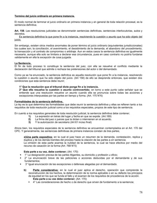 Termino del juicio ordinario en primera instancia.

El modo normal de terminar el juicio ordinario en primera instancia y en general de toda relación procesal, es la
sentencia definitiva.

Art. 158. Las resoluciones judiciales se denominarán sentencias definitivas, sentencias interlocutorias, autos y
decretos.
     Es sentencia definitiva la que pone fin a la instancia, resolviendo la cuestión o asunto que ha sido objeto del
juicio.

Sin embargo, existen otros medios anormales de poner término al juicio ordinario (equivalentes jurisdiccionales)
los cuales son; la conciliación, el avenimiento, el desistimiento de la demanda, el abandono del procedimiento,
la transacción y el contrato de compromiso o arbitraje. Aun en estos casos la sentencia definitiva es igualmente
necesaria, aunque ella solo se limitara a declarar esa circunstancia, pues en caso contrario no podría fundarse
validamente en ella la excepción de cosa juzgada.

La Sentencia.
El fin de todo proceso lo constituye la sentencia del juez, con ella se resuelve el conflicto mediante la
declaración del tribunal que admite o rechaza las pretensiones del actor o del demandado.

Como ya se ha enunciado, la sentencia definitiva es aquella resolución que pone fin a la instancia, resolviendo
la cuestión o asunto que ha sido objeto del juicio. (Art 158) de ello se desprende entonces, que existen dos
condiciones que esta sentencia debe reunir;

    1° Que la resolución que el tribunal dicte ponga fin a la instancia.
    2° Que ella resuelva la cuestión o asunto controvertido; en torno a este punto cabe señalar que se
    entiende que una resolución resuelve un asunto cuando ella se pronuncia sobre todas las acciones y
    excepciones interpuestas por las partes en tiempo y forma. (Art. 170 N°6)

Formalidades de la sentencia definitiva.
La ley es la que determina las formalidades que debe reunir la sentencia definitiva y ellas se refieren tanto a los
requisitos de toda resolución judicial como a los requisitos especiales, propios de este tipo de sentencia.

En cuento a los requisitos generales de toda resolución judicial, la sentencia definitiva debe contener;
           1)     La expresión en letras del lugar y fecha en que se expide. (Art.169)
           2)     La firma del juez o jueces que la dictan o intervienen en el acuerdo.
           3)     Y la autorización de secretario (Art 61 inciso final)

Ahora bien, los requisitos especiales de la sentencia definitiva se encuentran contemplados en el Art. 170 del
CPC. Y generalmente, las sentencias definitivas de primera instancia constan de tres partes;

        a)Una parte expositiva; en la cual el juez hace un resumen de la demanda, contestación, replica y
        duplica y de los demás tramites del proceso hasta la citación de las partes a oír sentencia.
        La omisión de esta parte acarrea la nulidad de la sentencia, la cual se hace efectiva por medio del
        recurso de casación en la forma (Art. 768 N°5)

        Esta parte a su vez, debe contener; (Art. 170)
       1° La designación precisa de las partes litigantes, su domicilio y profesión u oficio;
       2° La enunciación breve de las peticiones o acciones deducidas por el demandante y de sus
        fundamentos;
        3° Igual enunciación de las excepciones o defensas alegadas por el demandado.

        b)       Parte considerativa; en la cual el juez aplica el derecho, operación que comprende la
             reconstrucción de los hechos, la determinación de la norma aplicable o en su defecto los principios
             de equidad en los que se funda el fallo y el examen de los requisitos de procedencia de la acción.
                 Esta parte a su vez debe contener; (Art. 170)
              4° Las consideraciones de hecho o de derecho que sirven de fundamento a la sentencia;



                                                                                                                 78
 