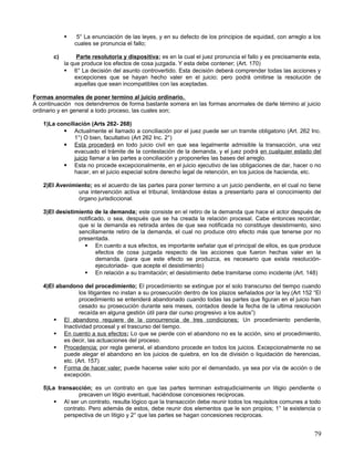     5° La enunciación de las leyes, y en su defecto de los principios de equidad, con arreglo a los
                cuales se pronuncia el fallo;

       c)        Parte resolutoria y dispositiva; es en la cual el juez pronuncia el fallo y es precisamente esta,
            la que produce los efectos de cosa juzgada. Y esta debe contener; (Art. 170)
             6° La decisión del asunto controvertido. Esta decisión deberá comprender todas las acciones y
                excepciones que se hayan hecho valer en el juicio; pero podrá omitirse la resolución de
                aquellas que sean incompatibles con las aceptadas.

Formas anormales de poner termino al juicio ordinario.
A continuación nos detendremos de forma bastante somera en las formas anormales de darle término al juicio
ordinario y en general a todo proceso, las cuales son;

   1)La conciliación (Arts 262- 268)
           Actualmente el llamado a conciliación por el juez puede ser un tramite obligatorio (Art. 262 Inc.
               1°) O bien, facultativo (Art 262 Inc. 2°)
           Esta procederá en todo juicio civil en que sea legalmente admisible la transacción, una vez
               evacuado el trámite de la contestación de la demanda, y el juez podrá en cualquier estado del
               juicio llamar a las partes a conciliación y proponerles las bases del arreglo.
           Esta no procede excepcionalmente, en el juicio ejecutivo de las obligaciones de dar, hacer o no
               hacer, en el juicio especial sobre derecho legal de retención, en los juicios de hacienda, etc.

   2)El Avenimiento; es el acuerdo de las partes para poner termino a un juicio pendiente, en el cual no tiene
               una intervención activa el tribunal, limitándose éstas a presentarlo para el conocimiento del
               órgano jurisdiccional.

   3)El desistimiento de la demanda; este consiste en el retiro de la demanda que hace el actor después de
                notificado, o sea, después que se ha creada la relación procesal. Cabe entonces recordar,
                que si la demanda es retirada antes de que sea notificada no constituye desistimiento, sino
                sencillamente retiro de la demanda, el cual no produce otro efecto más que tenerse por no
                presentada.
                   En cuento a sus efectos, es importante señalar que el principal de ellos, es que produce
                       efectos de cosa juzgada respecto de las acciones que fueron hechas valer en la
                       demanda. (para que este efecto se produzca, es necesario que exista resolución-
                       ejecutoriada- que acepte el desistimiento)
                   En relación a su tramitación; el desistimiento debe tramitarse como incidente (Art. 148)

   4)El abandono del procedimiento; El procedimiento se extingue por el solo transcurso del tiempo cuando
                 los litigantes no instan a su prosecución dentro de los plazos señalados por la ley.(Art 152 “El
                 procedimiento se entenderá abandonado cuando todas las partes que figuran en el juicio han
                 cesado su prosecución durante seis meses, contados desde la fecha de la ultima resolución
                 recaída en alguna gestión útil para dar curso progresivo a los autos”)
        El abandono requiere de la concurrencia de tres condiciones; Un procedimiento pendiente,
           Inactividad procesal y el trascurso del tiempo.
        En cuento a sus efectos; Lo que se pierde con el abandono no es la acción, sino el procedimiento,
           es decir, las actuaciones del proceso.
        Procedencia; por regla general, el abandono procede en todos los juicios. Excepcionalmente no se
           puede alegar el abandono en los juicios de quiebra, en los de división o liquidación de herencias,
           etc. (Art. 157)
        Forma de hacer valer; puede hacerse valer solo por el demandado, ya sea por vía de acción o de
           excepción.

   5)La transacción; es un contrato en que las partes terminan extrajudicialmente un litigio pendiente o
                 precaven un litigio eventual, haciéndose concesiones reciprocas.
        Al ser un contrato, resulta lógico que la transacción debe reunir todos los requisitos comunes a todo
           contrato. Pero además de estos, debe reunir dos elementos que le son propios; 1° la existencia o
           perspectiva de un litigio y 2° que las partes se hagan concesiones reciprocas.


                                                                                                               79
 