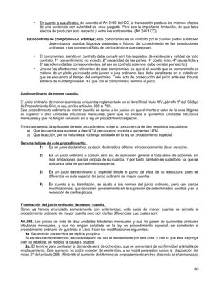    En cuento a sus efectos; de acuerdo al Art 2460 del CC, la transacción produce los mismos efectos
            de una sentencia con autoridad de cosa juzgada. Pero con la importante limitación, de que tales
            efectos de producen solo respecto y entre los contratantes. (Art 2461 CC)

    6)El contrato de compromiso o arbitraje; este compromiso es un contrato por el cual las partes substraen
                 determinados asuntos litigiosos presentes o futuros del conocimiento de las jurisdicciones
                 ordinarias y los someten al fallo de ciertos árbitros que designan.

           El compromiso, siendo un contrato debe cumplir con los requisitos de existencia y validez de todo
            contrato; 1° consentimiento no viciado, 2° capacidad de las partes, 3° objeto licito, 4° causa licita y
            5° las solemnidades correspondientes. (al ser un contrato solemne, debe constar por escrito)
           Uno de los efectos más relevantes de este compromiso; es que si el asunto que se compromete es
            materia de un pleito ya iniciado ante jueces o juez ordinario, éste debe paralizarse en el estado en
            que se encuentro al tiempo del compromiso. Todo acto de prosecución del juicio ante ese tribunal
            adolece de nulidad procesal. Ya que con el compromiso, termina el juicio.


Juicio ordinario de menor cuantía.

El juicio ordinario de menor cuantía se encuentra reglamentado en el libro III del titulo XIV, párrafo 1° del Código
de Procedimiento Civil, o sea, en los artículos 698 al 702.
Este procedimiento ordinario de menor cuantía se aplica a los juicios en que el monto o valor de la cosa litigiosa
es superior a diez unidades tributarias mensuales, pero que no excede a quinientas unidades tributarias
mensuales y que no tengan señalado en la ley un procedimiento especial.

En consecuencia; la aplicación de este procedimiento exige la concurrencia de dos requisitos copulativos;
    a) Que la cuantía sea superior a diez UTM pero que no exceda a quinientas UTM.
    b) Que la acción, por su naturaleza no tenga señalado en la ley un procedimiento especial.

Características de este procedimiento;
            1)   Es un juicio declarativo, es decir, destinado a obtener el reconocimiento de un derecho.

            2)    Es un juicio ordinario o común, esto es, de aplicación general a toda clase de acciones, sin
                  más limitaciones que las propias de su cuantía. Y por tanto, también es supletorio, ya que se
                  aplicara a falta de procedimiento especial.

            3)    Es un juicio extraordinario o especial desde el punto de vista de su estructura, pues se
                  diferencia en este aspecto del juicio ordinario de mayor cuantía.

            4)    En cuento a su tramitación, se ajusta a las normas del juicio ordinario, pero con ciertas
                  modificaciones, que consisten generalmente en la supresión de determinados escritos y en la
                  reducción de ciertos plazos.


Tramitación del juicio ordinario de menor cuantía.
Como ya hemos enunciado someramente con anterioridad, este juicio de menor cuantía se somete al
procedimiento ordinario de mayor cuantía pero con ciertas diferencias. Las cuales son;

Art.698. Los juicios de más de diez unidades tributarias mensuales y que no pasen de quinientas unidades
tributarias mensuales, y que no tengan señalado en la ley un procedimiento especial, se someterán al
procedimiento ordinario de que trata el Libro II con las modificaciones siguientes:
    1a. Se omitirán los escritos de réplica y dúplica.
    Si se deduce reconvención, se dará traslado de ella al demandante por seis días, y con lo que éste exponga
o en su rebeldía, se recibirá la causa a prueba;
    2a. El término para contestar la demanda será de ocho días, que se aumentará de conformidad a la tabla de
emplazamiento. Este aumento no podrá exceder de veinte días, y no regirá para estos juicios la disposición del
inciso 2° del artículo 258. (Referido al aumento del término de emplazamiento en tres días más si el demandado



                                                                                                                 80
 