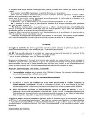 se encuentra en el mismo territorio jurisdiccional pero fuera de los límites de la comuna que sirve de asiento al
tribunal)
    En el caso del artículo 308, el plazo para contestar la demanda será de seis días;
     3a.Se citará a la audiencia de conciliación para un día no anterior al tercero ni posterior al décimo contado
desde la fecha de notificación de la resolución.                                               . 4a El término de
prueba será de quince días y podrá aumentarse, extraordinariamente, de conformidad a lo dispuesto en el
número anterior; (no podrá exceder de 20 días)
    5a. El término a que se refiere el artículo 430 (observaciones a la prueba)será de seis días;
     6a. La sentencia se dictará dentro de los quince días siguientes al de la última notificación de la resolución
que cita a las partes para oírla; y
      7a. Deducida apelación contra resoluciones que no se refieran a la competencia o a la inhabilidad del
tribunal, ni recaigan en incidentes sobre algún vicio que anule el proceso, el juez tendrá por interpuesto el
recurso para después de la sentencia que ponga término al juicio.
El apelante deberá reproducirlo dentro de los cinco días subsiguientes al de la notificación de la sentencia y en
virtud de esta reiteración, lo concederá el tribunal.
    En los casos de excepción a que se refiere el inciso anterior de este número, como también en los incidentes
sobre medidas prejudiciales o precautorias, el recurso se concederá al tiempo de su interposición.



                                                   Incidentes.

Concepto de incidente; En términos generales, es toda cuestión accesoria al juicio que requiere de un
pronunciamiento especial por parte del tribunal con o sin audiencia de las partes.

Art. 82. Toda cuestión accesoria de un juicio que requiera pronunciamiento especial con audiencia de las
partes, se tramitará como incidente y se sujetará a las reglas de este
Título, si no tiene señalada por la ley una tramitación especial.

No obstante lo dispuesto en el articulo ya enunciado, cabe señalar que puede agregarse a este concepto de
incidente la expresión “con o sin audiencia” ya que si nos quedamos únicamente con lo dispuesto en el Art 82
resultaría posible concluir que no puede resolverse nada sin antes emitir traslado, lo que finalmente terminaría
siendo contradictorio pues la ley permite que estos incidentes sean también resueltos de plano.

Requisitos o elementos para estar frente a un incidente.

  1) Tiene que haber un juicio; y a su respecto el Art. 1603 del CC dispone “Se entenderá existir juicio desde
     el momento en que se haya notificado la demanda”

  2) La cuestión promovida tiene que ser distinta del asunto principal.


  3) No obstante lo anterior, es necesario que exista cierta relación entre la cuestión accesoria y el
     asunto principal. (accesoriedad) (lo que es confirmado por el Art. 84 el cual autoriza al juez para
     rechazar de plano todo incidente que no tenga conexión alguna con el asunto que es materia del juicio)

  4) Deben ser fallados mediante un pronunciamiento especial por parte del tribunal; lo cual se
     materializara en virtud de una resolución, que puede ser a su vez; un auto o una sentencia interlocutoria.
     Esto significa que tan pronto la controversia accesoria quede en estado de ser fallada, el juez deberá
     dictar la respectiva resolución, sin esperar la resolución de la cuestión principal.

Sin embargo, existen ciertas excepciones en que la ley señala un momento distinto en que se deben fallar. (Ej.
Art 379 inc.2° referente a la tacha de testigos) Y aun más, hay casos en que el legislador no ha especificado si
se resolverán en sentencia definitiva, ni tampoco señala el momento en que se deben resolver. Por tanto estos
podrían resolverse en sentencia definitiva o por resolución independiente, lo que finalmente quedara a criterio
del tribunal.

Características del incidente.


                                                                                                                81
 