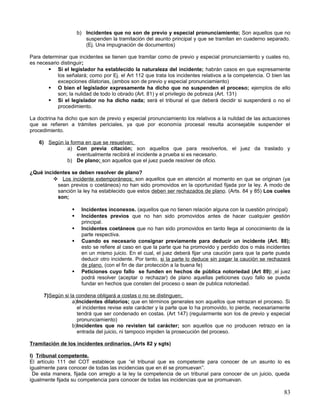 b) Incidentes que no son de previo y especial pronunciamiento; Son aquellos que no
                         suspenden la tramitación del asunto principal y que se tramitan en cuaderno separado.
                         (Ej. Una impugnación de documentos)

Para determinar que incidentes se tienen que tramitar como de previo y especial pronunciamiento y cuales no,
es necesario distinguir;
        Si el legislador ha establecido la naturaleza del incidente; habrán casos en que expresamente
            los señalará; como por Ej. el Art 112 que trata los incidentes relativos a la competencia. O bien las
            excepciones dilatorias, (ambos son de previo y especial pronunciamiento)
        O bien el legislador expresamente ha dicho que no suspenden el proceso; ejemplos de ello
            son; la nulidad de todo lo obrado (Art. 81) y el privilegio de pobreza (Art. 131)
        Si el legislador no ha dicho nada; será el tribunal el que deberá decidir si suspenderá o no el
            procedimiento.

La doctrina ha dicho que son de previo y especial pronunciamiento los relativos a la nulidad de las actuaciones
que se refieren a trámites periciales, ya que por economía procesal resulta aconsejable suspender el
procedimiento.

    6) Según la forma en que se resuelvan;
              a) Con previa citación; son aquellos que para resolverlos, el juez da traslado y
                   eventualmente recibirá el incidente a prueba si es necesario.
              b) De plano; son aquellos que el juez puede resolver de oficio.

¿Qué incidentes se deben resolver de plano?
          Los incidente extemporáneos; son aquellos que en atención al momento en que se originan (ya
          sean previos o coetáneos) no han sido promovidos en la oportunidad fijada por la ley. A modo de
          sanción la ley ha establecido que estos deben ser rechazados de plano. (Arts. 84 y 85) Los cueles
          son;

                      Incidentes inconexos. (aquellos que no tienen relación alguna con la cuestión principal)
                      Incidentes previos que no han sido promovidos antes de hacer cualquier gestión
                       principal.
                      Incidentes coetáneos que no han sido promovidos en tanto llega al conocimiento de la
                       parte respectiva.
                      Cuando es necesario consignar previamente para deducir un incidente (Art. 88);
                       esto se refiere al caso en que la parte que ha promovido y perdido dos o más incidentes
                       en un mismo juicio. En el cual, el juez deberá fijar una caución para que la parte pueda
                       deducir otro incidente. Por tanto, si la parte lo deduce sin pagar la caución se rechazará
                       de plano. (con el fin de dar protección a la buena fe)
                      Peticiones cuyo fallo se funden en hechos de pública notoriedad (Art 89): el juez
                       podrá resolver (aceptar o rechazar) de plano aquellas peticiones cuyo fallo se pueda
                       fundar en hechos que consten del proceso o sean de publica notoriedad.

      7)Según si la condena obligará a costas o no se distinguen;
                  a)Incidentes dilatorios; que en términos generales son aquellos que retrazan el proceso. Si
                    el incidentes revise este carácter y la parte que lo ha promovido, lo pierde, necesariamente
                    tendrá que ser condenado en costas. (Art 147) (regularmente son los de previo y especial
                    pronunciamiento)
                  b)Incidentes que no revisten tal carácter; son aquellos que no producen retrazo en la
                    entrada del juicio, ni tampoco impiden la prosecución del proceso.

Tramitación de los incidentes ordinarios. (Arts 82 y sgts)

I) Tribunal competente.
El artículo 111 del COT establece que “el tribunal que es competente para conocer de un asunto lo es
igualmente para conocer de todas las incidencias que en él se promuevan”.
 De esta manera, fijada con arreglo a la ley la competencia de un tribunal para conocer de un juicio, queda
igualmente fijada su competencia para conocer de todas las incidencias que se promuevan.

                                                                                                              83
 