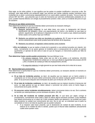 Esta regla, es de orden público, lo que significa que las partes no pueden modificarla o renunciar a ella. Sin
embargo, esta regla admite una excepción legal, que permite que ciertas materias puedan tramitarse como
incidentes de un juicio o promoverse separadamente en un nuevo pleito a petición de parte. Tal es el caso del
artículo 697 del CPC., que prescribe que el cobro de honorarios por servicios profesionales prestados en un
juicio, pueden hacerse efectivo con arreglo al procedimiento sumario o bien, como un incidente del juicio en que
se causaron.

II)Forma en que deben promoverse.
Para determinar la forma en que los incidentes deben promoverse es necesario distinguir;
      a)Por vía directa; la que puede ser;
          1) Mediante demanda incidental; la cual debe tener una suma, la designación del tribunal,
              identificación del abogado y tener una argumentación de hecho y de derecho en que base su
              petición. (igualmente, se le aplicara lo dispuesto en el Art. 31 en cuanto a que, deberá acompañar
              tantas copias como partes haya que notificar)

          2) Mediante una solicitud que debe ser decretada con audiencia. (Ej. El caso en que se solicite un
             termino extraordinario para rendir prueba fuera del territorio de la republica)

          3) Mediante una solicitud el legislador ordena tramitar como incidente .

      b)Por vía indirecta; la que se realiza a través de la oposición a una solicitud proveída con citación. (en
        estos, normalmente no se quiere generar el incidente pero a consecuencia de la acción se genera
        igualmente) un ejemplo de este seria el caso en que se impugne un instrumento publico por falta de
        autenticidad.

Para determinar hasta cuando pueden promoverse; hay que distinguir si es;
                 En primera instancia; Hasta antes que se cite a las partes a oír sentencia. (Art.433)
                  Excepciones; Incidente de nulidad por un vicio que afecte la regularidad del proceso (Art 83
                  y 84) o Incidente de nulidad por falta de emplazamiento (Art.80)

                   En segunda instancia; la regla general es que sea hasta antes de la vista de la causa.

III) Oportunidad para promoverlos.
Para determinar la oportunidad en que los incidentes deben promoverse, es necesario atender al momento en
que estos se originan;

    a) Si se trata de incidentes previos; es decir, de aquellos que se originan por un hecho anterior o
       coexistente con el inicio del juicio deben promoverse antes de realizar cualquier gestión principal en el
       pleito. Si se promueve después será rechazado de plano por el tribunal. (Art. 84 inc. 2°)

    b) Si se trata de incidentes coetáneos; es decir, de aquellos que se originan durante el transcurso del
       juicio. La regla general es que se deben deducir o promover tan pronto como el hecho llegue a
       conocimiento de la parte. (Art 85)

    c) Si concurren varios incidentes simultáneamente; deben promoverse todos a la vez. De lo contrario
       se tendrán por extemporáneos y se les rechazara de plano. (Art. 86)

    d) Si se trata del incidente de nulidad procesal (Art 83); el cual tiene por objeto corregir el
       procedimiento, normalmente volver atrás o dejar sin efecto alguna actuación procesal. La ley establece
       que deberá promoverse en un plazo de 5 días contados desde que aparezca o se acredite que quien
       debía reclamar la nulidad tuvo conocimiento del vicio. De no ser así, se entenderá que la parte ha
       convalidado el vicio si se trata de aquellos que se pueden subsanar.
            A su respecto cabe hacer presente, que la declaración de nulidad de este incidente, no se
               traduce en la nulidad de todo lo obrado, puesto que el tribunal debe establecer precisamente
               cuales actos quedan nulos.




                                                                                                             84
 