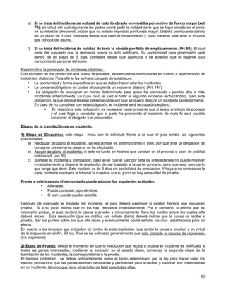 e) Si se trata del incidente de nulidad de todo lo obrado en rebeldía por motivo de fuerza mayor (Art
       79); en virtud del cual alguna de las partes podrá pedir la nulidad de lo que se haya obrado en el juicio
       en su rebeldía ofreciendo probar que ha estado impedido por fuerza mayor. Deberá promoverse dentro
       de un plazo de 3 días contados desde que cesó el impedimento y pudo hacerse vale ante el tribunal
       que conoce del asunto.

    f)   Si se trata del incidente de nulidad de todo lo obrado por falta de emplazamiento (Art 80); El cual
         parte del supuesto que la demanda nunca ha sido notificada. Su oportunidad para promoverlo será
         dentro de un plazo de 5 días, contados desde que aparezca o se acredite que el litigante tuvo
         conocimiento personal del juicio.

Restricción a la promoción de incidentes dilatorios.
Con el objeto de dar protección a la buena fe procesal, existen ciertas restricciones en cuanto a la promoción de
incidentes dilatorios. Para ello la ley se ha encargado de establecer;
      La oportunidad y forma específica en que se deben hacer valer los incidentes.
      La condena obligatoria en costas al que pierde un incidente dilatorio (Art. 147)
        La obligación de consignar un monto determinado para quien ha promovido y perdido dos o más
        incidentes anteriormente. En cuyo caso, el juez al fallar el segundo incidente rechazándolo, fijara esta
        obligación, la que deberá tenerse presente cada vez que se quiera deducir un incidente posteriormente.
        En caso de no cumplirse con esta obligación, el incidente será rechazado de plano.
                    En relación a esta obligación, es necesario hacer presente que si existe privilegio de pobreza
                    y el juez llega a constatar que la parte ha promovido el incidente de mala fe será posible
                    sancionar al abogado o al procurador.

Etapas de la tramitación de un incidente.

1) Etapa de Discusión; esta etapa inicia con la solicitud, frente a la cual el juez tendrá las siguientes
posibilidades;
    a) Rechazar de plano el incidente; ya sea porque es extemporáneo o bien, por que ante la obligación de
         consignar previamente, esta no se ha efectuado.
    b) Acoger de plano el incidente; si este se funda en hechos que constan en el proceso o sean de pública
         notoriedad. (Art 89)
    c) Someter el incidente a tramitación; caso en el cual el juez por falta de antecedentes no puede resolver
         inmediatamente y dispone la resolución de dar traslado a la parte contraria, para que esta oponga lo
         que tenga que decir. Este traslado es de 3 días sin posibilidad de ampliación. Y haya o no contestado la
         parte contraria resolverá el tribunal la cuestión si a su juicio no hay necesidad de prueba.

Frente a este traslado el demandado puede adoptar las siguientes actitudes;
            Allanarse.
            Puede contestar; oponiéndose.
            O bien, puede quedar rebelde.

Después de evacuado el traslado del incidente, el juez deberá examinar si existen hechos que requieran
prueba. Si a su juicio estima que no los hay, resolverá inmediatamente. Por el contrario, si estima que es
necesario probar, el juez recibirá la causa a prueba y conjuntamente fijara los puntos sobre los cuales ella
deberá recaer. Esta resolución (que se notifica por estado diario) deberá indicar que la causa se recibe a
prueba, fijar los puntos sobre los que ella recae y eventualmente podrá señalar los días establecidos para tal
efecto.
En cuento a los recursos que proceden en contra de esta resolución (que recibe la causa a prueba) y en virtud
de lo dispuesto en el Art. 90 inc, final se ha estimado generalmente que solo procede el recurso de reposición.
(Es inapelable)

2) Etapa de Prueba; desde el momento en que la resolución que recibe a prueba el incidente es notificada a
todas las partes interesadas, mediante su inclusión en el estado diario, comienza la segunda etapa de la
tramitación de los incidentes, la correspondiente a la prueba.
El término probatorio se define ordinariamente como el lapso determinado por la ley para hacer valer los
medios probatorios que las partes estimen necesarias y pertinentes para acreditar y justificar sus pretensiones
en un incidente, término que tiene el carácter de fatal para todas ellas.

                                                                                                                85
 