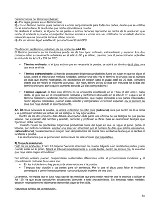 Características del término probatorio;
a).- Por regla general es un término fatal;
b).- Es un término común, pues comienza a correr conjuntamente para todas las partes, desde que se notifica
por el estado diario, la resolución que recibe el incidente a prueba.
No obstante lo anterior, si alguna de las partes o ambas deducen reposición en contra de la resolución que
recibe el incidente a prueba, el respectivo término empieza a correr una vez notificada por el estado diario la
resolución que se pronuncia sobre el último recurso.
c).- Es un término legal, establecido por el artículo 90 del CPC.


Clasificación del término probatorio de los incidentes (Art 90);
El término probatorio en los incidentes puede ser de tres tipos: ordinario, extraordinario y especial. Los dos
primeros están expresamente señalados en el artículo 90 y el último, previsto para el juicio ordinario, aplicable
en virtud de los Arts 3 y 339 del CPC.

       Término ordinario; si el juez estima que es necesaria la prueba, se abrirá un término de 8 días para
        que esta se rinda.

       Término extraordinario; Si han de practicarse diligencias probatorias fuera del lugar en que se sigue el
        juicio, podrá el tribunal por motivos fundados, ampliar una sola vez el término de prueba por el número
        de días que estime necesarios, no excediendo en ningún caso el plazo total de 30 días, contados
        desde que se recibió el incidente a prueba. (En rigor, dentro de los 30 días son incluidos los 8 días del
        termino ordinario, por lo que el aumento seria de 22 días como máximo)

       Termino especial; Si bien este término no se encuentra establecido en el Título IX del Libro I, nada
        obsta, al igual que en el procedimiento ordinario y conforme lo dispuesto en el artículo 3°, a que si en el
        término probatorio incidental ocurren entorpecimientos, que hagan imposible a las partes interesadas
        rendir algunas probanzas, puedan éstas solicitar y otorgárseles un término especial, por el número de
        días que haya durado el entorpecimiento.

Art. 90. Si es necesaria la prueba, se abrirá un término de ocho días (ordinario) para que dentro de él se rinda
y se justifiquen también las tachas de los testigos, si hay lugar a ellas.
     Dentro de los dos primeros días deberá acompañar cada parte una nómina de los testigos de que piensa
valerse, con expresión del nombre y apellido, domicilio y profesión u oficio. Sólo se examinarán testigos que
figuren en dicha nómina.
      Cuando hayan de practicarse diligencias probatorias fuera del lugar en que se sigue el juicio, podrá el
tribunal, por motivos fundados, ampliar una sola vez el término por el número de días que estime necesarios ,
(extraordinario) no excediendo en ningún caso del plazo total de treinta días, contados desde que se recibió el
incidente a prueba.
    Las resoluciones que se pronuncien en los casos de este artículo son inapelables.

3) Etapa de resolución.
Fallo de los incidentes; El Art. 91 dispone “Vencido el término de prueba, háyanla o no rendido las partes, y aún
cuando éstas no lo pidan, fallará el tribunal inmediatamente o, a más tardar, dentro de tercero día, la cuestión
que haya dado origen al incidente.”

Del artículo anterior pueden desprenderse sustanciales diferencias entre el procedimiento incidental y el
procedimiento ordinario, las cuales son;
     En los incidentes no hay periodo de observaciones a la prueba.
     Tampoco hay citación a las partes para oír sentencia. Por lo que el plazo para fallar el incidente
        comenzará a correr inmediatamente con una duración máxima de tres días.

Lo anterior, no impide que el juez haga uso de las medidas que para mejor resolver que le autoriza a utilizar el
Art 159, ya que estas constituyen actuaciones comunes a todo procedimiento. Sin embargo estas medidas
deberán necesariamente decretarse dentro del plazo de tres días.

Naturaleza jurídica de la resolución.

                                                                                                                86
 