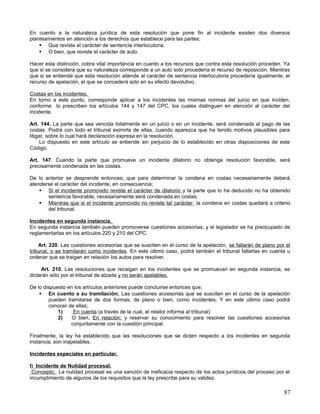 En cuento a la naturaleza jurídica de esta resolución que pone fin al incidente existen dos diversos
planteamientos en atención a los derechos que establece para las partes;
     Que reviste el carácter de sentencia interlocutoria.
     O bien, que reviste el carácter de auto.

Hacer esta distinción, cobra vital importancia en cuanto a los recursos que contra esta resolución proceden. Ya
que si se considera que su naturaleza corresponde a un auto solo procedería el recurso de reposición. Mientras
que si se entiende que esta resolución atiende al carácter de sentencia interlocutoria procedería igualmente, el
recurso de apelación, el que se concederá solo en su efecto devolutivo.

Costas en los incidentes.
En torno a este punto, corresponde aplicar a los incidentes las mismas normas del juicio en que inciden,
conforme lo prescriben los artículos 144 y 147 del CPC, los cuales distinguen en atención al carácter del
incidente.

Art. 144. La parte que sea vencida totalmente en un juicio o en un incidente, será condenada al pago de las
costas. Podrá con todo el tribunal eximirla de ellas, cuando aparezca que ha tenido motivos plausibles para
litigar, sobre lo cual hará declaración expresa en la resolución.
      Lo dispuesto en este artículo se entiende sin perjuicio de lo establecido en otras disposiciones de este
Código.

Art. 147. Cuando la parte que promueve un incidente dilatorio no obtenga resolución favorable, será
precisamente condenada en las costas.

De lo anterior se desprende entonces; que para determinar la condena en costas necesariamente deberá
atenderse al carácter del incidente, en consecuencia;
     Si el incidente promovido reviste el carácter de dilatorio y la parte que lo ha deducido no ha obtenido
       sentencia favorable, necesariamente será condenada en costas.
     Mientras que si el incidente promovido no reviste tal carácter , la condena en costas quedará a criterio
       del tribunal.

Incidentes en segunda instancia.
En segunda instancia también pueden promoverse cuestiones accesorias, y el legislador se ha preocupado de
reglamentarlas en los artículos 220 y 210 del CPC.

    Art. 220. Las cuestiones accesorias que se susciten en el curso de la apelación, se fallarán de plano por el
tribunal, o se tramitarán como incidentes. En este último caso, podrá también el tribunal fallarlas en cuenta u
ordenar que se traigan en relación los autos para resolver.

     Art. 210. Las resoluciones que recaigan en los incidentes que se promuevan en segunda instancia, se
dictarán sólo por el tribunal de alzada y no serán apelables.

De lo dispuesto en los artículos anteriores puede concluirse entonces que;
     En cuento a su tramitación; Las cuestiones accesorias que se susciten en el curso de la apelación
        pueden tramitarse de dos formas, de plano o bien, como incidentes. Y en este ultimo caso podrá
        conocer de ellas;
            1)    En cuenta (a través de la cual, el relator informa al tribunal)
            2)    O bien, En relación; y reservar su conocimiento para resolver las cuestiones accesorias
                 conjuntamente con la cuestión principal.

Finalmente, la ley ha establecido que las resoluciones que se dicten respecto a los incidentes en segunda
instancia, son inapelables.

Incidentes especiales en particular.

I) Incidente de Nulidad procesal.
 Concepto; La nulidad procesal es una sanción de ineficacia respecto de los actos jurídicos del proceso por el
incumplimiento de algunos de los requisitos que la ley prescribe para su validez.

                                                                                                             87
 