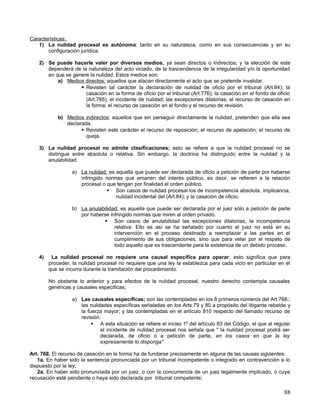 Características;
   1) La nulidad procesal es autónoma; tanto en su naturaleza, como en sus consecuencias y en su
       configuración jurídica.

   2) Se puede hacerle valer por diversos medios, ya sean directos o indirectos; y la elección de este
      dependerá de la naturaleza del acto viciado, de la trascendencia de la irregularidad y/o la oportunidad
      en que se genere la nulidad. Estos medios son;
          a) Medios directos; aquellos que atacan directamente el acto que se pretende invalidar.
                    Revisten tal carácter la declaración de nulidad de oficio por el tribunal (Art.84); la
                     casación en la forma de oficio por el tribunal (Art.776); la casación en el fondo de oficio
                     (Art.785); el incidente de nulidad; las excepciones dilatorias; el recurso de casación en
                     la forma; el recurso de casación en el fondo y el recurso de revisión.

            b) Medios indirectos; aquellos que sin perseguir directamente la nulidad, pretenden que ella sea
               declarada.
                      Revisten este carácter el recurso de reposición; el recurso de apelación; el recurso de
                       queja.

   3) La nulidad procesal no admite clasificaciones; esto se refiere a que la nulidad procesal no se
      distingue entre absoluta o relativa. Sin embargo, la doctrina ha distinguido entre la nulidad y la
      anulabilidad.

                  a) La nulidad; es aquella que puede ser declarada de oficio a petición de parte por haberse
                     infringido normas que emanen del interés público, es decir, se refieren a la relación
                     procesal o que tengan por finalidad el orden público.
                                 Son casos de nulidad procesal los de incompetencia absoluta, implicancia,
                                    nulidad incidental del (Art.84), y la casación de oficio.

                  b) La anulabilidad; es aquella que puede ser declarada por el juez sólo a petición de parte
                     por haberse infringido normas que miren al orden privado.
                               Son casos de anulabilidad las excepciones dilatorias, la incompetencia
                                   relativa. Ello es así se ha señalado por cuanto el juez no está en su
                                   intervención en el proceso destinado a reemplazar a las partes en el
                                   cumplimiento de sus obligaciones, sino que para velar por el respeto de
                                   todo aquello que es trascendente para la existencia de un debido proceso.

   4)    La nulidad procesal no requiere una causal específica para operar; esto significa que para
        proceder, la nulidad procesal no requiere que una ley la establezca para cada vicio en particular en el
        que se incurra durante la tramitación del procedimiento.

        No obstante lo anterior y para efectos de la nulidad procesal, nuestro derecho contempla causales
        genéricas y causales especificas;

                  a) Las causales especificas; son las contempladas en los 8 primeros números del Art.768.;
                     las nulidades específicas señaladas en los Arts.79 y 80 a propósito del litigante rebelde y
                     la fuerza mayor; y las contempladas en el artículo 810 respecto del llamado recurso de
                     revisión.
                           A esta situación se refiere el inciso 1º del artículo 83 del Código, el que al regular
                              el incidente de nulidad procesal nos señala que " la nulidad procesal podrá ser
                              declarada, de oficio o a petición de parte, en los casos en que la ley
                              expresamente lo disponga"

Art. 768. El recurso de casación en la forma ha de fundarse precisamente en alguna de las causas siguientes:
   1a. En haber sido la sentencia pronunciada por un tribunal incompetente o integrado en contravención a lo
dispuesto por la ley;
   2a. En haber sido pronunciada por un juez, o con la concurrencia de un juez legalmente implicado, o cuya
recusación esté pendiente o haya sido declarada por tribunal competente;

                                                                                                               88
 