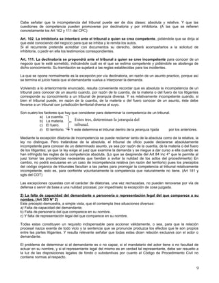 Cabe señalar que la incompetencia del tribunal puede ser de dos clases: absoluta y relativa. Y que las
cuestiones de competencia pueden promoverse por declinatoria y por inhibitoria. (A las que se refieren
concretamente los Art 102 y 111 del CPC)

Art. 102. La inhibitoria se intentará ante el tribunal a quien se crea competente, pidiéndole que se dirija al
que esté conociendo del negocio para que se inhiba y le remita los autos.
Si el recurrente pretende acreditar con documentos su derecho, deberá acompañarlos a la solicitud de
inhibitoria, o pedir en ella los testimonios correspondientes.

Art. 111. La declinatoria se propondrá ante el tribunal a quien se cree incompetente para conocer de un
negocio que le esté sometido, indicándole cuál es el que se estima competente y pidiéndole se abstenga de
dicho conocimiento. Su tramitación se sujetará a las reglas establecidas para los incidentes.

La que se opone normalmente es la excepción por vía declinatoria, en razón de un asunto practico, porque así
se termina el juicio hasta que el demandante vuelva a interponer la demanda.

Volviendo a lo anteriormente enunciado, resulta conveniente recordar que es absoluta la incompetencia de un
tribunal para conocer de un asunto cuando, por razón de la cuantía, de la materia o del fuero de los litigantes
corresponde su conocimiento a un tribunal de jerarquía diversa. Y es relativamente incompetente cuando, si
bien el tribunal puede, en razón de la cuantía, de la materia o del fuero conocer de un asunto, éste debe
llevarse a un tribunal con jurisdicción territorial diversa al suyo.

Son cuatro los factores que hay que considerar para determinar la competencia de un tribunal.
            a) La cuantía.
            b) La materia.        Estos tres, determinan la jerarquía del
            c) El fuero.          tribunal.
            d) El territorio.  Y este determina el tribunal dentro de la jerarquía fijada  por los anteriores.

Mediante la excepción dilatoria de incompetencia se puede reclamar tanto de la absoluta como de la relativa, la
ley no distingue. Pero tratándose de la absoluta, el tribunal de oficio puede declararse absolutamente
incompetente para conocer de un determinado asunto, ya sea por razón de la cuantía, de la materia o del fuero
de los litigantes; ya que la ley exige al juez que examine la demanda y se niegue a dar curso a ella cuando se
han infringido las reglas de la competencia absoluta. (Lo que se desprende del Art 84 inc 4° que le permite al
juez tomar las providencias necesarias que tiendan a evitar la nulidad de los actos del procedimiento) En
cambio, no podrá excusarse en un caso de incompetencia relativa (en razón del territorio) pues los preceptos
del código orgánico de tribunales facultan a las partes para prorrogar la competencia al tribunal relativamente
incompetente, esto es, para conferirle voluntariamente la competencia que naturalmente no tiene. (Art 181 y
sgts del COT)

Las excepciones opuestas con el carácter de dilatorias, una vez rechazadas, no pueden renovarse por vía de
defensa o servir de base a una nulidad procesal, por impedírselo la excepción de cosa juzgada.

2) La falta de capacidad del demandante o personería o representación legal del que comparece a su
nombre. (Art 303 N° 2)
Este precepto demuestra, a simple vista, que él contempla tres situaciones diversas:
a) Falta de capacidad del demandante;
b) Falta de personería del que comparece en su nombre.
c) Y falta de representación legal del que comparece en su nombre.

Todas estas constituyen un requisito indispensable para accionar válidamente, o sea, para que la relación
procesal nazca exenta de todo vicio y la sentencia que se pronuncie produzca los efectos que le son propios
entre las partes litigantes. Y resulta relevante señalar que todas estas dicen relación exclusiva con el actor o
demandante.

El problema de determinar si el demandante es o no capaz, si el mandatario del actor tiene o no facultad de
actuar en su nombre, y si el representante legal del mismo es en verdad tal representante, debe ser resuelto a
la luz de las disposiciones legales de fondo o substantivas por cuanto el Código de Procedimiento Civil no
contiene normas al respecto.


                                                                                                              9
 