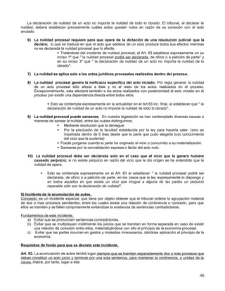 La declaración de nulidad de un acto no importa la nulidad de todo lo obrado. El tribunal, al declarar la
nulidad, deberá establecer precisamente cuáles actos quedan nulos en razón de su conexión con el acto
anulado.

    6) La nulidad procesal requiere para que opere de la dictación de una resolución judicial que la
       declare; lo que se traduce en que el acto que adolece de un vicio produce todos sus efectos mientras
       no es declarada la nulidad procesal que lo afecta.
                      Tratándose del incidente de nulidad procesal, el Art. 83 establece expresamente en su
                     inciso 1º que " la nulidad procesal podrá ser declarada, de oficio o a petición de parte" y
                     en su inciso 3º que " la declaración de nulidad de un acto no importa la nulidad de lo
                     obrado".

    7) La nulidad se aplica solo a los actos jurídicos procesales realizados dentro del proceso.

    8) La nulidad procesal genera la ineficacia específica del acto viciado; Por regla general, la nulidad
       de un acto procesal sólo afecta a éste y no al resto de los actos realizados en el proceso.
       Excepcionalmente, esta afectará también a los actos realizados con posterioridad al acto viciado en el
       proceso por existir una dependencia directa entre todos ellos.

                 Esto se contempla expresamente en la actualidad en el Art.83 inc. final, al establecer que " la
                declaración de nulidad de un acto no importa la nulidad de todo lo obrado".

    9) La nulidad procesal puede sanearse; En nuestra legislación se han contemplado diversas causas o
       maneras de sanear la nulidad, entre las cuales distinguimos;
                     Mediante resolución que la deniegue.
                     Por la preclusión de la facultad establecida por la ley para hacerla valer. (sino es
                       impetrada dentro de 5 días desde que la parte que pudo alegarla tuvo conocimiento
                       del vicio que la sustenta)
                     Puede purgarse cuando la parte ha originado el vicio o concurrido a su materialización.
                     Sanearse por la convalidación expresa o tácita del acto nulo.

    10) La nulidad procesal debe ser declarada solo en el caso que el vicio que la genera hubiere
       causado perjuicio; si no existe perjuicio en razón del vicio que le dio origen se ha entendido que la
       nulidad de opera.

               Esto se contempla expresamente en el Art. 83 al establecer " la nulidad procesal podrá ser
                declarada, de oficio o a petición de parte, en los casos que la ley expresamente lo disponga y
                en todos aquellos en que exista un vicio que irrogue a alguna de las partes un perjuicio
                reparable sólo son la declaración de nulidad".

II) Incidente de la acumulación de autos.
Concepto; es un incidente especial, que tiene por objeto obtener que el tribunal ordene la agrupación material
de dos o mas procesos pendientes, entre los cuales existe una relación de continencia o conexión, para que
ellos se tramiten y se fallen conjuntamente evitándose la existencia de sentencias contradictorias.

Fundamentos de este incidente;
   a) Evitar que se pronuncien sentencias contradictorias,
   b) Evitar que se multipliquen inútilmente los juicios que se tramitan en forma separada en caso de existir
      una relación de conexión entre ellos, materializándose con ello el principio de la economía procesal.
   c) Evitar que las partes incurran en gastos y molestias innecesarios, dándose aplicación al principio de la
      economía.

Requisitos de fondo para que se decrete este incidente.

Art. 92. La acumulación de autos tendrá lugar siempre que se tramiten separadamente dos o más procesos que
deban constituir un solo juicio y terminar por una sola sentencia, para mantener la continencia, o unidad de la
causa. Habrá, por tanto, lugar a ella:


                                                                                                              90
 