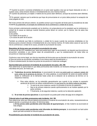 1° Cuando la acción o acciones entabladas en un juicio sean iguales a las que se hayan deducido en otro, o
cuando unas y otras emanen directa e inmediatamente de unos mismos hechos;
 2° Cuando las personas y el objeto o materia de los juicios sean idénticos, aunque las acciones sean distintas;
y
 3° En general, siempre que la sentencia que haya de pronunciarse en un juicio deba producir la excepción de
cosa juzgada en otro.

Del inciso primero del artículo anterior, es posible concluir que el requisito de fondo para la procedencia de este
incidente es justamente, el concepto de mantención de la continencia o unidad de la causa.

Como principio unánimemente aceptado por la doctrina y la jurisprudencia se ha aceptado que la continencia o
unidad de la causa se destruye cuando diversos juicios tienen en común, por lo menos, dos de estos tres
elementos:
a) las partes;
 b) el objeto de la acción; y
 c) la causa de pedir de la acción.

También se entiende que falta la continencia o unidad de la causa cuando las acciones entabladas en los
diversos juicios emanen directa e inmediatamente de unos mismos hechos. En todos estos casos en que se ha
roto la continencia o unidad de la causa, procede la acumulación de autos.

Requisitos de forma para que proceda la acumulación de autos.
El artículo 95 del CPC establece que “para que pueda tener lugar ha acumulación, se requiere que los juicios se
encuentren sometidos a una misma clase de procedimiento y que ha substanciación de todos ellos se
encuentre en instancias análogas”.

Conforme a esa norma legal, son dos los requisitos de forma para que se decrete la acumulación de autos:
a) Que los juicios se encuentren sometidos a una misma clase de procedimiento; y
b) Que la substanciación de todos los juicios se encuentre en instancias análogas.

Oportunidad para promover el incidente de acumulación de autos. (Art. 98)
Para determinar la oportunidad en que debe promoverse este incidente, es necesario distinguir en atención a la
naturaleza del juicio, de modo que;

    a) Tratándose de juicios declarativos; la acumulación de autos se podrá pedir en cualquier estado del
       juicio antes de la sentencia de término. En otras palabras, la acumulación de autos se puede solicitar
       desde la notificación de la demanda hasta antes de la dictación de la sentencia de término en la
       respectiva instancia.

               Para estos efectos, se ha entendido generalmente que cuando la ley emplea la expresión
                sentencia de término se refiere evidentemente a la que pone fin a la última instancia del pleito.
                           Ya sea la de única instancia cuando no procede el recurso de apelación;
                           Sea la de primera instancia cuando oportunamente no se hubiere apelado por la
                              parte contraria;
                           Y finalmente, la de segunda instancia, cuando se ha deducido apelación.

    b) Si se trata de juicios ejecutivos: la acumulación se puede pedir antes del pago de la obligación.

Tribunal ante el cual debe promoverse este incidente. (Art. 96)
Para determinar ante que tribunal deberá promoverse el incidente de acumulación de autos, necesariamente se
deberá atender a la jerarquía de estos. En términos tales;
      a) Si los juicios están pendientes ante tribunales de igual jerarquía, el más moderno se acumulará al
      más antiguo.

      b) Si los juicios están pendientes ante tribunales de distinta jerarquía, la acumulación se hará sobre
      aquel que esté sometido al tribunal superior.

Procedimiento para decretar el incidente de acumulación de autos.

                                                                                                                91
 