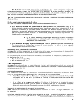 Art. 99. Pedida la acumulación, se concederá un plazo de tres días a la otra parte para que exponga lo
conveniente sobre ella. Pasado este término, haya o no respuesta, el tribunal resolverá, haciendo traer
previamente a la vista todos los procesos cuya acumulación se solicite, si todos están pendientes ante él. En
caso contrario, podrá pedir que se le remitan los que se sigan ante otros tribunales.

 Art. 100. De las resoluciones que nieguen la acumulación o den lugar a ella sólo se concederá apelación en el
efecto devolutivo.

Efectos que produce la acumulación de autos.
En cuento a los efectos que este incidente especial produce, es necesario distinguir;

    a) Si la resolución da lugar a la acumulación de autos; esta resolución suspenderá el curso de los
       juicios que estén más avanzados, hasta que todos ellos lleguen a un mismo estado (Art. 97) Si los
       procesos acumulados se encuentran siendo conocidos por distintos tribunales se produce una
       excepción a la regla de la radicación, dado que todos ellos deberán ser conocidos y fallados por un solo
       tribunal. Llegados todos los procesos a un mismo estado, se siguen tramitando conjuntamente y se
       fallarán por una misma sentencia.

                                En tal caso la resolución que decreta la acumulación de autos produce sus
                                 efectos desde que se notifica a las partes, sin necesidad de que se espere que
                                 se encuentre firme o ejecutoriada.

    b) Si la resolución rechaza la acumulación de autos; todos los procesos continuarán tramitándose en
       forma separada ante el tribunal que corresponda conocer de ellos y se fallarán en forma separada
       dentro de cada uno de dichos procesos.

III) Incidente de las cuestiones de competencia.
Concepto; Son conflictos que plantean las partes, en virtud de los cuales se pretende obtener la declaración de
incompetencia de un tribunal respecto de la cuestión que esta conociendo.

En torno a este punto, es necesario entonces recordar que las cuestiones de competencia pueden promoverse
por dos formas; (Art. 101)
     Por vía declinatoria. (Art. 111)
     Por vía inhibitoria. (Art 102)

A) Por vía declinatoria.
Concepto; Es la reclamación que se propondrá ante el tribunal a quien se cree incompetente para conocer de
un negocio que le esté sometido, indicándole cuál es el que se estima competente y pidiéndole se abstenga de
dicho conocimiento. (Art. 111)

Oportunidad para alegarla.
Para establecer la oportunidad en que esta debe promoverse es necesario determinar si la infracción atenta
contra las normas de competencia absoluta o bien, a las normas de competencia relativa.
      Si se refiere a la competencia absoluta; no existe plazo para promover el incidente de declinatoria de
         competencia. Por lo que podrá promoverse en cualquier momento hasta antes de que se dicte
         sentencia.

        Si se refiere a la competencia relativa; el incidente de declinatoria de competencia deberá
         promoverse antes de hacer cualquier gestión en el pleito, puesto que en caso contrario prorrogaría
         tácitamente la competencia. (Esta suele promoverse a través de una excepción dilatoria)

Tramitación de la solicitud por vía declinatoria de competencia.
El Art. 111 inciso final establece que la tramitación de la declinatoria se sujetará a las reglas establecidas para
los incidentes.

Cabe hacer presente que dicho incidente reviste el carácter de previo y especial pronunciamiento, puesto que
conforme a lo previsto en el inciso 1° del artículo 112 “mientras se halle pendiente el incidente de competencia,

                                                                                                                92
 