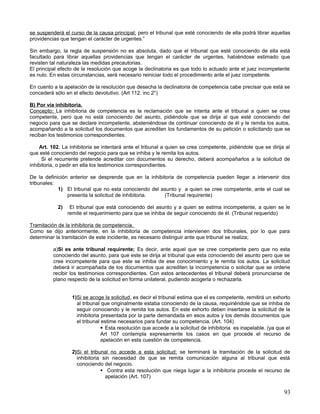 se suspenderá el curso de la causa principal; pero el tribunal que esté conociendo de ella podrá librar aquellas
providencias que tengan el carácter de urgentes.”

Sin embargo, la regla de suspensión no es absoluta, dado que el tribunal que esté conociendo de ella está
facultado para librar aquellas providencias que tengan el carácter de urgentes, habiéndose estimado que
revisten tal naturaleza las medidas precautorias.
El principal efecto de la resolución que acoge la declinatoria es que todo lo actuado ante el juez incompetente
es nulo. En estas circunstancias, será necesario reiniciar todo el procedimiento ante el juez competente.

En cuento a la apelación de la resolución que desecha la declinatoria de competencia cabe precisar que está se
concederá sólo en el efecto devolutivo. (Art 112. inc 2°)

B) Por vía inhibitoria.
Concepto; La inhibitoria de competencia es la reclamación que se intenta ante el tribunal a quien se crea
competente, pero que no está conociendo del asunto, pidiéndole que se dirija al que esté conociendo del
negocio para que se declare incompetente, absteniéndose de continuar conociendo de él y le remita los autos,
acompañando a la solicitud los documentos que acrediten los fundamentos de su petición o solicitando que se
reciban los testimonios correspondientes.

    Art. 102. La inhibitoria se intentará ante el tribunal a quien se crea competente, pidiéndole que se dirija al
que esté conociendo del negocio para que se inhiba y le remita los autos.
     Si el recurrente pretende acreditar con documentos su derecho, deberá acompañarlos a la solicitud de
inhibitoria, o pedir en ella los testimonios correspondientes.

De la definición anterior se desprende que en la inhibitoria de competencia pueden llegar a intervenir dos
tribunales:
            1) El tribunal que no esta conociendo del asunto y a quien se cree competente, ante el cual se
                presenta la solicitud de inhibitoria.   (Tribunal requirente)

            2)    El tribunal que está conociendo del asunto y a quien se estima incompetente, a quien se le
                 remite el requerimiento para que se inhiba de seguir conociendo de él. (Tribunal requerido)

Tramitación de la inhibitoria de competencia.
Como se dijo anteriormente, en la inhibitoria de competencia intervienen dos tribunales, por lo que para
determinar la tramitación de este incidente, es necesario distinguir ante que tribunal se realiza;

          a)Si es ante tribunal requirente; Es decir, ante aquel que se cree competente pero que no esta
          conociendo del asunto, para que este se dirija al tribunal que esta conociendo del asunto pero que se
          cree incompetente para que este se inhiba de ese conocimiento y le remita los autos. La solicitud
          deberá ir acompañada de los documentos que acrediten la incompetencia o solicitar que se ordene
          recibir los testimonios correspondientes. Con estos antecedentes el tribunal deberá pronunciarse de
          plano respecto de la solicitud en forma unilateral, pudiendo acogerla o rechazarla.


                  1)Si se acoge la solicitud, es decir el tribunal estima que el es competente, remitirá un exhorto
                    al tribunal que originalmente estaba conociendo de la causa, requiriéndole que se inhiba de
                    seguir conociendo y le remita los autos. En este exhorto deben insertarse la solicitud de la
                    inhibitoria presentada por la parte demandada en esos autos y los demás documentos que
                    el tribunal estime necesarios para fundar su competencia. (Art. 104)
                                 Esta resolución que accede a la solicitud de inhibitoria es inapelable. (ya que el
                                Art 107 contempla expresamente los casos en que procede el recurso de
                                apelación en esta cuestión de competencia.

                  2)Si el tribunal no accede a esta solicitud; se terminará la tramitación de la solicitud de
                    inhibitoria sin necesidad de que se remita comunicación alguna al tribunal que está
                    conociendo del negocio.
                                Contra esta resolución que niega lugar a la inhibitoria procede el recurso de
                                 apelación (Art. 107)


                                                                                                                 93
 