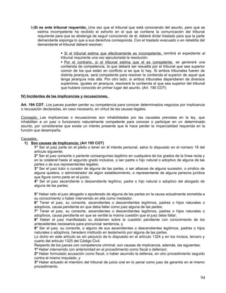 b)Si es ante tribunal requerido; Una vez que el tribunal que está conociendo del asunto, pero que se
          estima incompetente ha recibido el exhorto en el que se contiene la comunicación del tribunal
          requirente para que se abstenga de seguir conociendo de él, deberá dictar traslado para que la parte
          demandante exponga lo que a sus derechos corresponda. Con el traslado evacuado o en rebeldía del
          demandante el tribunal deberá resolver;

                         Si el tribunal estima que efectivamente es incompetente; remitirá el expediente al
                        tribunal requirente una vez ejecutoriada la resolución.
                         Por el contrario, si el tribunal estima que el es competente; se generará una
                        contienda de competencia, la que deberá ser resuelta por el tribunal que sea superior
                        común de los que están en conflicto si es que lo hay. Si ambos tribunales fueren de
                        distinta jerarquía, será competente para resolver la contienda el superior de aquel que
                        tenga jerarquía más alta. Por otro lado, si ambos tribunales dependieren de diversos
                        superiores, iguales en jerarquía, resolverá la contienda el que sea superior del tribunal
                        que hubiere conocido en primer lugar del asunto. (Art. 190 COT)

IV) Incidentes de las implicancias y recusaciones.

Art. 194 COT. Los jueces pueden perder su competencia para conocer determinados negocios por implicancia
o recusación declaradas, en caso necesario, en virtud de las causas legales.

Concepto; Las implicancias o recusaciones son inhabilidades por las causales previstas en la ley, que
inhabilitan a un juez o funcionario naturalmente competente para conocer o participar en un determinado
asunto, por considerarse que existe un interés presente que le hace perder la imparcialidad requerida en la
función que desempeña.

Causales;
 1) Son causas de Implicancia; (Art 195 COT)
       1° Ser el juez parte en el pleito o tener en él interés personal, salvo lo dispuesto en el número 18 del
       artículo siguiente;
       2° Ser el juez consorte o pariente consanguíneo legítimo en cualquiera de los grados de la línea recta y
       en la colateral hasta el segundo grado inclusive, o ser padre o hijo natural o adoptivo de alguna de las
       partes o de sus representantes legales;
       3° Ser el juez tutor o curador de alguna de las partes, o ser albacea de alguna sucesión, o síndico de
       alguna quiebra, o administrador de algún establecimiento, o representante de alguna persona jurídica
       que figure como parte en el juicio;
       4° Ser el juez ascendiente o descendiente legítimo, padre o hijo natural o adoptivo del abogado de
       alguna de las partes;

        5° Haber sido el juez abogado o apoderado de alguna de las partes en la causa actualmente sometida a
        su conocimiento o haber intervenido en ella como mediador.
        6° Tener el juez, su consorte, ascendientes o descendientes legítimos, padres o hijos naturales o
        adoptivos, causa pendiente en que deba fallar como juez alguna de las partes;
        7° Tener el juez, su consorte, ascendientes o descendientes legítimos, padres o hijos naturales o
        adoptivos, causa pendiente en que se ventile la misma cuestión que el juez debe fallar;
        8° Haber el juez manifestado su dictamen sobre la cuestión pendiente con conocimiento de los
        antecedentes necesarios para pronunciar sentencia, y
        9° Ser el juez, su consorte, o alguno de sus ascendientes o descendientes legítimos, padres o hijos
        naturales o adoptivos, heredero instituido en testamento por alguna de las partes.
        Lo dicho en este artículo es sin perjuicio de lo dispuesto en el artículo 1324 y en los incisos, tercero y
        cuarto del artículo 1325 del Código Civil.
        Respecto de los jueces con competencia criminal, son causas de implicancia, además, las siguientes:
        1º Haber intervenido con anterioridad en el procedimiento como fiscal o defensor;
        2º Haber formulado acusación como fiscal, o haber asumido la defensa, en otro procedimiento seguido
        contra el mismo imputado, y
        3º Haber actuado el miembro del tribunal de juicio oral en lo penal como juez de garantía en el mismo
        procedimiento.


                                                                                                               94
 