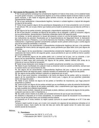 2) Son causas de Recusación. (Art 196 COT)
     1° Ser el juez pariente consanguíneo simplemente ilegítimo en toda la línea recta y en la colateral hasta
     el cuarto grado inclusive, o consanguíneo legítimo en la línea colateral desde el tercero hasta el cuarto
     grado inclusive, o afín hasta el segundo grado también inclusive, de alguna de las partes o de sus
     representantes legales;
     2° Ser el juez ascendiente o descendiente ilegítimo, hermano o cuñado legítimo o natural del abogado
     de alguna de las partes;
     3° Tener el juez superior alguno de los parentescos designados en el inciso precedente o en el número
     4° del artículo 195, con el juez inferior que hubiere pronunciado la sentencia que se trata de confirmar o
     revocar;
     4° Ser alguna de las partes sirviente, paniaguado o dependiente asalariado del juez, o viceversa;
     5° Ser el juez deudor o acreedor de alguna de las partes o de su abogado; o serlo su consorte o alguno
     de sus ascendientes, descendientes o parientes colaterales dentro del segundo grado.
     Sin embargo, no tendrá aplicación la causal del presente número si una de las partes fuere alguna de
     las instituciones de previsión fiscalizadas por la Superintendencia de Seguridad Social, la Asociación
     Nacional de Ahorro y Préstamo, o uno de los Servicios de Vivienda y Urbanización, a menos que estas
     instituciones u organismos ejerciten actualmente cualquier acción judicial contra el juez o contra alguna
     otra de las personas señaladas o viceversa.
     6° Tener alguno de los ascendientes o descendientes simplemente ilegítimos del juez o los parientes
     colaterales del mismo dentro del segundo grado, causa pendiente que deba fallar como juez alguna de
     las partes;
     7° Tener alguno de los ascendientes o descendientes simplemente ilegítimos del juez o los parientes
     colaterales del mismo dentro del segundo grado, causa pendiente en que se ventile la misma cuestión
     que el juez deba fallar;
     8° Tener pendientes alguna de las partes pleito civil o criminal con el juez, con su consorte, o con
     alguno de sus ascendientes, descendientes o parientes colaterales dentro del segundo grado.
     Cuando el pleito haya sido promovido por alguna de las partes, deberá haberlo sido antes de la
     instancia en que se intenta la recusación;
     9° Haber el juez declarado como testigo en la cuestión actualmente sometida a su conocimiento;
     10. Haber el juez manifestado de cualquier modo su dictamen sobre la cuestión pendiente, siempre que
     lo hubiere hecho con conocimiento de ella;
     11. Ser alguno de los ascendientes o descendientes ilegítimos del juez o alguno de sus parientes
     colaterales dentro del segundo grado, instituido heredero en testamento por alguna de las partes;
     12. Ser alguna de las partes heredero instituido en testamento por el juez;
     13. Ser el juez socio colectivo, comanditario o de hecho de alguna de las partes, serlo su consorte o
     alguno de los ascendientes o descendientes del mismo juez, o alguno de sus parientes colaterales
     dentro del segundo grado;
     14. Haber el juez recibido de alguna de las partes un beneficio de importancia, que haga presumir
     empeñada su gratitud;
     15. Tener el juez con alguna de las partes amistad que se manifieste por actos de estrecha familiaridad;
     16. Tener el juez con alguna de las partes enemistad, odio o resentimiento que haga presumir que no
     se halla revestido de la debida imparcialidad;
     17. Haber el juez recibido, después de comenzado el pleito, dádivas o servicios de alguna de las partes,
     cualquiera que sea su valor o importancia, y
     18. Ser parte o tener interés en el pleito una sociedad anónima de que el juez sea accionista.
     No obstante lo dispuesto en el inciso precedente, no constituirá causal de recusación la circunstancia
     de que una de las partes fuere una sociedad anónima abierta.
     Lo prevenido en el inciso anterior no regirá cuando concurra la causal señalada en el N° 8 de este
     artículo.
     Tampoco regirá cuando el juez, por si solo o en conjunto con algunas de las personas indicadas en el
     numerando octavo, fuere dueño de más del diez por ciento del capital social. En estos dos casos
     existirá causal de recusación.

Motivos;
           1) Parentesco.
                  Implicancias (Art.195 N° 2, 4, 6,7 y 9)
                  Recusación (Art 196 N° 1,2,5,6,7,8,11 y 13)


                                                                                                            95
 