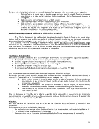 En torno a la solicitud de implicancia y recusación cabe señalar que esta debe cumplir con ciertos requisitos;
              Debe señalarse la causa legal en que se apoya, a menos que no necesite fundarse en causa
                 legal. (como en el caso de la inhabilidad de los receptores y de los funcionarios llamados a
                 subrogarlos.)
              Deben indicarse los hechos en que se funda la causal.
              Deben acompañarse u ofrecerse presentar las pruebas necesarias;
              Debe solicitarse que se declare la inhabilidad del juez o funcionario auxiliar respectivo.
              Y eventualmente, deberá acompañarse a la solicitud una boleta de consignación en la cuenta
                 corriente del tribunal para responder a la multa que debe imponerse al litigante cuando se
                 desecha la implicancia o recusación (Art 122 CPC).

Oportunidad para promover el incidente de implicancia o recusación.

         Art. 114. La declaración de implicancia o de recusación cuando haya de fundarse en causa legal,
deberá pedirse antes de toda gestión que ataña al fondo del negocio, o antes de que comience a actuar la
persona contra quien se dirige, siempre que la causa alegada exista ya y sea conocida de la parte.
   Si la causa es posterior o no ha llegado a conocimiento de la parte, deberá proponerla tan pronto como tenga
noticia de ella. No justificándose esta última circunstancia, será desechada la solicitud, a menos que se trate de
una implicancia. En este caso, podrá el tribunal imponer a la parte que maliciosamente haya retardado el
reclamo de la implicancia una multa que no exceda de un sueldo vital.



Tramitación de la solicitud.
Presentada la solicitud, el tribunal debe examinarla para determinar si ella cumple con los siguientes requisitos:
    Si se ha alegado la causal ante el tribunal competente para conocer de ella;
       Si se ha alegado una causal de implicancia o recusación establecida en la ley;
       Si se especifican los hechos que constituyen la causal alegada
    Si los hechos invocados configuran la causal legal
    Si se ha acompañado boleta de consignación (cuando esta es requerida- Art 122)


Si la solicitud no cumple con los requisitos anteriores deberá ser rechazada de plano.
En cambio, si cumple con los requisitos legales debe el tribunal admitir a tramitación la solicitud de implicancia o
recusación. Caso en el cual, el tribunal tendrá las siguientes opciones; (Art. 119)
              1)    Si los hechos en que se funda la causal constan al tribunal o resultan de los antecedentes
                    acompañados o que el mismo tribunal mande agregar, debe declarar, sin más trámite, la
                    implicancia o recusación.
              2)    Si no consta al tribunal o no aparece de manifiesto la causal alegada, el tribunal deberá
                    tramitar la solicitud como incidente, formando cuaderno separado para su tramitación.
              3)    Si la implicancia o la recusación no necesitan fundarse en causa legal, deben admitirse sin
                    más trámite (Art 117)

Una vez declarada la inhabilidad por el tribunal se pondrá dicha declaración en conocimiento del funcionario
cuya implicancia o recusación se haya pedido, para que se abstenga de intervenir en el asunto de que se trata
mientras no se resuelva el incidente (Art. 120)

Recursos.
Por regla general, las sentencias que se dicten en los incidentes sobre implicancia y recusación son
inapelables.
Excepcionalmente, serán apelables las siguientes;
     La sentencia que pronuncie el juez de tribunal unipersonal desechando la implicancia deducida ante él;
        la sentencia que acepta la recusación amistosa y
     la sentencia en que el tribunal se declara inhabilitado de oficio por alguna causal de recusación.




                                                                                                                 99
 