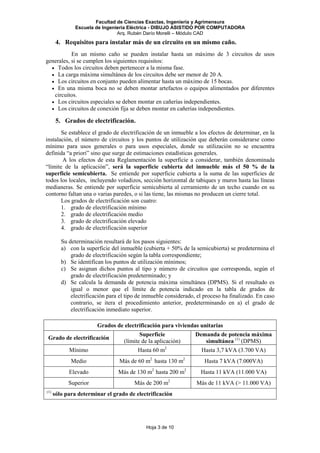 Facultad de Ciencias Exactas, Ingeniería y Agrimensura
Escuela de Ingeniería Eléctrica - DIBUJO ASISTIDO POR COMPUTADORA
Arq. Rubén Darío Morelli – Módulo CAD
Hoja 3 de 10
4. Requisitos para instalar más de un circuito en un mismo caño.
En un mismo caño se pueden instalar hasta un máximo de 3 circuitos de usos
generales, si se cumplen los siguientes requisitos:
• Todos los circuitos deben pertenecer a la misma fase.
• La carga máxima simultánea de los circuitos debe ser menor de 20 A.
• Los circuitos en conjunto pueden alimentar hasta un máximo de 15 bocas.
• En una misma boca no se deben montar artefactos o equipos alimentados por diferentes
circuitos.
• Los circuitos especiales se deben montar en cañerías independientes.
• Los circuitos de conexión fija se deben montar en cañerías independientes.
5. Grados de electrificación.
Se establece el grado de electrificación de un inmueble a los efectos de determinar, en la
instalación, el número de circuitos y los puntos de utilización que deberán considerarse como
mínimo para usos generales o para usos especiales, donde su utilización no se encuentra
definida “a priori” sino que surge de estimaciones estadísticas generales.
A los efectos de esta Reglamentación la superficie a considerar, también denominada
“límite de la aplicación”, será la superficie cubierta del inmueble más el 50 % de la
superficie semicubierta. Se entiende por superficie cubierta a la suma de las superficies de
todos los locales, incluyendo voladizos, sección horizontal de tabiques y muros hasta las líneas
medianeras. Se entiende por superficie semicubierta al cerramiento de un techo cuando en su
contorno faltan una o varias paredes, o si las tiene, las mismas no producen un cierre total.
Los grados de electrificación son cuatro:
1. grado de electrificación mínimo
2. grado de electrificación medio
3. grado de electrificación elevado
4. grado de electrificación superior
Su determinación resultará de los pasos siguientes:
a) con la superficie del inmueble (cubierta + 50% de la semicubierta) se predetermina el
grado de electrificación según la tabla correspondiente;
b) Se identifican los puntos de utilización mínimos;
c) Se asignan dichos puntos al tipo y número de circuitos que corresponda, según el
grado de electrificación predeterminado; y
d) Se calcula la demanda de potencia máxima simultánea (DPMS). Si el resultado es
igual o menor que el límite de potencia indicado en la tabla de grados de
electrificación para el tipo de inmueble considerado, el proceso ha finalizado. En caso
contrario, se itera el procedimiento anterior, predeterminando en a) el grado de
electrificación inmediato superior.
Grados de electrificación para viviendas unitarias
Grado de electrificación
Superficie
(límite de la aplicación)
Demanda de potencia máxima
simultánea (1)
(DPMS)
Mínimo Hasta 60 m2
Hasta 3,7 kVA (3.700 VA)
Medio Más de 60 m2
hasta 130 m2
Hasta 7 kVA (7.000VA)
Elevado Más de 130 m2
hasta 200 m2
Hasta 11 kVA (11.000 VA)
Superior Más de 200 m2
Más de 11 kVA (> 11.000 VA)
(1)
sólo para determinar el grado de electrificación
 