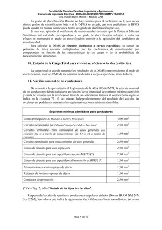 Facultad de Ciencias Exactas, Ingeniería y Agrimensura
Escuela de Ingeniería Eléctrica - DIBUJO ASISTIDO POR COMPUTADORA
Arq. Rubén Darío Morelli – Módulo CAD
Hoja 7 de 10
En grado de electrificación Mínimo no hay cambios pues el coeficiente es 1, pero en los
demás grados de electrificación baja y si la DPMS se excede, con este coeficiente la DPMS
puede quedar en buenas condiciones dentro del grado de electrificación previsto.
Si una vez aplicado el coeficiente de simultaneidad ocurriera que la Potencia Máxima
Simultánea así calculada correspondiese a un grado de electrificación inferior, a todos los
efectos se mantendrá el grado de electrificación anterior a la aplicación del coeficiente de
simultaneidad.
Para calcular la DPMS de circuitos dedicados a cargas específicas, se suman las
potencias de tales circuitos multiplicados por los coeficientes de simultaneidad que
corresponden en función de las características de las cargas y de la probabilidad de
funcionamiento simultáneo.
10. Cálculo de la Carga Total para viviendas, oficinas o locales (unitarios)
La carga total se calcula sumando los resultados de la DPMS correspondiente al grado de
electrificación, más la DPMS de los circuitos dedicados a cargas específicas, si los hubiere.
11. Sección nominal de los conductores
De acuerdo a lo que estipula el Reglamento de la AEA 90364-7-771, la sección nominal
de los conductores deberá calcularse en función de su intensidad de corriente máxima admisible
y caída de tensión con la verificación final de su solicitación térmica al cortocircuito según se
indica en la cláusula 771.13 del mismo. Independientemente del resultado del cálculo, las
secciones no podrán ser menores a las siguientes secciones mínimas admisibles:
Secciones mínimas admisibles para conductores
Líneas principales (de Medidor a Tablero Principal) 4,00 mm2
Circuitos seccionales (de Tablero Principal a Tablero Seccional) 2,50 mm2
Circuitos terminales para iluminación de usos generales con
conexión fija o a través de tomacorrientes (de TP o TS a puntos de
consumo)
1,50 mm2
Circuitos terminales para tomacorrientes de usos generales 2,50 mm2
Líneas de circuito para usos especiales 2,50 mm2
Líneas de circuito para uso específico (excepto MBTF) (*) 2,50 mm2
Líneas de circuito para uso específico (alimentación a MBTF) (*) 1,50 mm2
Alimentaciones a interruptores de efecto 1,50 mm2
Retornos de los interruptores de efecto 1,50 mm2
Conductor de protección 2,50 mm2
(*) Ver Pág. 2, tabla “Síntesis de los tipos de circuitos”.
Respecto de la caída de tensión en conductores unipolares aislados (Norma IRAM NM 247-
3 y 62267), los valores que indica la reglamentación, válidos para líneas monofásicas, no tienen
 
