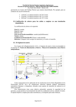 Facultad de Ciencias Exactas, Ingeniería y Agrimensura
Escuela de Ingeniería Eléctrica - DIBUJO ASISTIDO POR COMPUTADORA
Arq. Rubén Darío Morelli – Módulo CAD
Hoja 8 de 10
gravitación en el marco del Trabajo Práctico que estamos desarrollando. Por ejemplo, para un
conductor de sección nominal de:
• 1,50 mm2
, la caída de tensión es de 26 V/A km
• 2,50 mm2
, la caída de tensión es de 15 V/A km
• 4,00 mm2
, la caída de tensión es de 10 V/A km
12. Codificación de colores para los cables a emplear en una instalación
domiciliaria.
La codificación de colores es la siguiente:
Fase L1: castaño
Fase L2: negro
Fase L3: rojo
Fase en un circuito monofásico: castaño (preferiblemente)
Neutro: celeste
Conductor de Protección-PE (Tierra): verde-amarillo
Retornos: Cualquier color excepto los anteriores y el verde o el amarillo.
13. El régimen de neutro
En el marco de la Reglamentación A.E.A., el régimen de neutro a tierra recomendado es
el esquema TT, Neutro de alimentación a (T)ierra – Masas de la instalación a una (T)ierra
independiente.
Como consecuencia de la aplicación de las resoluciones de los Entes Reguladores de la
Electricidad (207/95, etc.), las instalaciones eléctricas deberán emplear interruptores
automáticos bipolares o tetrapolares, ubicados como aparato de maniobra de cabecera en el
tablero principal.
Este requerimiento tiene como objetivo primordial, aumentar la seguridad de las
personas, ya que permite el seccionamiento de todos los conductores activos, incluido el neutro.
El aparato bipolar se emplea para redes monofásicas y el tetrapolar para redes trifásicas.
 
