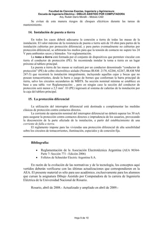 Facultad de Ciencias Exactas, Ingeniería y Agrimensura
Escuela de Ingeniería Eléctrica - DIBUJO ASISTIDO POR COMPUTADORA
Arq. Rubén Darío Morelli – Módulo CAD
Hoja 9 de 10
Se evitan de esta manera riesgos de choques eléctricos durante las tareas de
mantenimiento.
14. Instalación de puesta a tierra
En todos los casos deberá adecuarse la conexión a tierra de todas las masas de la
instalación. El valor máximo de la resistencia de puesta a tierra será de 10 ohm para partes de la
instalación cubiertas por protección diferencial, y para partes eventualmente no cubiertas por
protección diferencial, se arbitrarán los medios para que la tensión de contacto no supere los 24
V para ambientes secos y húmedos. Ver reglamentación.
La toma a tierra está formada por el conjunto de dispositivos que permiten vincular con
tierra el conductor de protección (PE). Se recomienda instalar la toma a tierra en un lugar
próximo al tablero principal.
La puesta a tierra de las masas se realizará por un conductor denominado “conductor de
protección” (PE) de cobre electrolítico aislado (Normas IRAM: 2178, 62266, 62267, IRAM NM
247-3) que recorrerá la instalación integralmente, incluyendo aquellas cajas y bocas que no
posean tomacorrientes, desde la barra o juego de bornes que conforman la barra principal de
tierra, salvo los circuitos secundarios de MBTS. Su sección nominal mínima se establece en
base a una tabla -ver Reglamentación- , pero en ningún caso la sección del conductor de
protección será menor a 2,5 mm2
. El (PE) ingresará al sistema de cañerías de la instalación por
la caja del tablero principal.
15. La protección diferencial
La utilización del interruptor diferencial está destinada a complementar las medidas
clásicas de protección contra contactos directos.
La corriente de operación nominal del interruptor diferencial no deberá superar los 30 mA
para asegurar la protección contra contactos directos o imprudencia de los usuarios, provocando
la desconexión de la parte afectada de la instalación, a partir del establecimiento de una
corriente de falla a tierra.
El reglamento impone para las viviendas una protección diferencial de alta sensibilidad
sobre los circuitos de tomacorrientes, iluminación, especiales y de conexión fija.
Bibliografía:
• Reglamentación de la Asociación Electrotécnica Argentina (AEA 90364-
Parte 7- Sección 771 - Edición 2006)
• Folletos de Schneider Electric Argentina S.A.
En razón de la evolución de las normativas y de la tecnología, los conceptos aquí
vertidos deberán verificarse con las últimas actualizaciones que correspondieren en la
AEA. El presente material es sólo para uso académico, exclusivamente para los alumnos
que cursan la asignatura Dibujo Asistido por Computadora de la carrera de Ingeniería
Eléctrica de la Universidad Nacional de Rosario.
Rosario, abril de 2008.- Actualizado y ampliado en abril de 2009.-
 