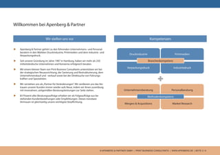 © APENBERG & PARTNER GMBH | PRINT BUSINESS CONSULTANTS | WWW.APENBERG.DE | SEITE 3 / 9
Willkommen bei Apenberg & Partner
u	 Apenberg & Partner gehört zu den führenden Unternehmens- und Personal-
beratern in den Märkten Druckindustrie, Printmedien und dem Industrie- und
Verpackungsdruck.
u	 Seit unserer Gründung im Jahre 1987 in Hamburg, haben wir mehr als 250
mittelständische Unternehmen und Konzerne erfolgreich beraten.
u	 Mit einem kleinen Team von Print Business Consultants unterstützen wir bei
der strategischen Neuausrichtung, der Sanierung und Restrukturierung, dem
Unternehmenskauf und –verkauf sowie bei der Direktsuche von Führungs-
kräften und Spezialisten.
u	 Wir verstehen uns als„Partner für Veränderungen“. Wir verdienen uns das Ver-
trauen unserer Kunden immer wieder aufs Neue, indem wir ihnen zuverlässig
mit innovativen, zeitgemäßen Beratungsleistungen zur Seite stehen.
u	 83 Prozent aller Beratungsaufträge erhalten wir als Folgeaufträge aus be-
stehenden Kundenbeziehungen oder Empfehlungen. Dieses messbare
Vertrauen ist gleichzeitig unsere wichtigste Verpflichtung.
Wir stellen uns vor
+
Kompetenzen
Druckindustrie Printmedien
Verpackungsdruck Industriedruck
Branchenkompetenz
Unternehmensberatung Personalberatung
Mergers & Acquisitions Market Research
Methodenkompetenz
 