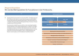 © APENBERG & PARTNER GMBH | PRINT BUSINESS CONSULTANTS | WWW.APENBERG.DE | SEITE 6 / 9
Mergers & Acquisitions
Wir sind die M&A Spezialisten für Transaktionen in der Printbranche.
u	 Apenberg & Partner konzentriert sich mit seinen M & A - Dienstleistungen auf
die Printbranche. Wir bieten mit unserer Branchenexpertise größtmögliche
Umsetzungssicherheit bei Verkaufsvorbereitungen, Unternehmenskauf und
-verkäufen, Management Buy-Out & Management Buy-In Prozessen, Finanzie-
rungsberatung und distressed M&A.
	 Das Verständnis des M&A Prozesses verleiht uns die notwendige Flexibilität,
auf Besonderheiten sowie aktuelle Gegebenheiten zu reagieren und maßge-
schneiderte Lösungen zu erarbeiten. Dies bedeutet auch, dass wir über die
reine M&A-Beratung hinaus mit spezialisierten Kooperationspartnern für die
Financial & Commercial Due Diligence, Steuer- und Rechtsberatung, auf
Wunsch unseres Kunden, an die Transaktionen heranführen können.
Leistungsbereiche
Kauf und Verkauf von
Unternehmen
MBO / MBI
Due Diligence Fusionen
Mergers & Acquisitions
***
Beratung beim Unternehmensverkauf
Beratung bei der Unternehmensnachfolge und Gesellschafterwechsel
Management Buy-In oder Buy-Out
Entwicklung und Umsetzung von Buy-and-Build-Strategien
Financial / Commercial / Operational Due Diligence
Distressed M&A / Restrukturierungen
Fusionen / Joint Ventures
***
 