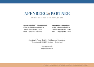 © APENBERG & PARTNER GMBH | PRINT BUSINESS CONSULTANTS | WWW.APENBERG.DE | SEITE 9 / 9
Apenberg & Partner GmbH | Print Business Consultants
Ulmenstrasse 21 | 22299 Hamburg | Deutschland
www.apenberg.de
www.printkarriere.de
Michael Apenberg | Geschäftsführer
E-Mail: m.apenberg@apenberg.de
Telefon: +49 (0) 40 450 121-11
Mobil: +49 (0) 172 450 02 01
Bettina Weiß | Assistentin
E-Mail: b.weiss@apenberg.de
Telefon: +49 (0) 40 450 121 43
Fax: +49 (0) 40 450 121 20
 