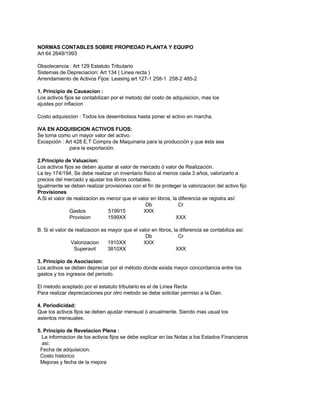 NORMAS CONTABLES SOBRE PROPIEDAD PLANTA Y EQUIPO
Art 64 2649/1993

Obsolecencia : Art 129 Estatuto Tributario
Sistemas de Depreciacion: Art 134 ( Linea recta )
Arrendamiento de Activos Fijos: Leasing art 127-1 258-1 258-2 485-2

1. Principio de Causacion :
Los activos fijos se contabilizan por el metodo del costo de adquisicion, mas los
ajustes por inflacion

Costo adquisicion : Todos los desembolsos hasta poner el activo en marcha.

IVA EN ADQUISICION ACTIVOS FIJOS:
Se toma como un mayor valor del activo.
Excepción : Art 428 E.T Compra de Maquinaria para la producción y que ésta sea
             para la exportación.

2.Principio de Valuacion:
Los activos fijos se deben ajustar al valor de mercado ó valor de Realización.
La ley 174/194, Se debe realizar un inventario fisico al menos cada 3 años, valorizarlo a
precios del mercado y ajustar los libros contables.
Igualmente se deben realizar provisiones con el fin de proteger la valorizacion del activo fijo
Provisiones
A.Si el valor de realizacion es menor que el valor en libros, la diferencia se registra así:
                                                 Db              Cr
               Gastos           519915          XXX
               Provision        1599XX                          XXX

B. Si el valor de realizacion es mayor que el valor en libros, la diferencia se contabiliza asi:
                                                 Db              Cr
                Valorizacion     1910XX         XXX
                 Superavit       3810XX                         XXX

3. Principio de Asociacion:
Los activos se deben depreciar por el método donde exista mayor concordancia entre los
gastos y los ingresos del periodo.

El metodo aceptado por el estatuto tributario es el de Linea Recta
Para realizar depreciaciones por otro metodo se debe solicitar permiso a la Dian.

4. Periodicidad:
Que los activos fijos se deben ajustar mensual ó anualmente. Siendo mas usual los
asientos mensuales.

5. Principio de Revelacion Plena :
  La informacion de los activos fijos se debe explicar en las Notas a los Estados Financieros
  asi:
 Fecha de adquisicion.
 Costo historico
 Mejoras y fecha de la mejora
 