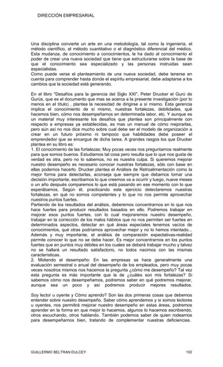 DIRECCIÓN EMPRESARIAL




Una disciplina convierte un arte en una metodología, tal como la ingeniería, el
método científico, el método cuantitativo o el diagnóstico diferencial del médico.
Esta mudanza, de conocimiento a conocimientos, le ha dado al conocimiento el
poder de crear una nueva sociedad que tiene que estructurarse sobre la base de
que el conocimiento sea especializado y las personas instruidas sean
especialistas.
Como puede verse el planteamiento de una nueva sociedad, debe tenerse en
cuenta para comprender hasta donde el espíritu empresarial, debe adaptarse a los
cambios que la sociedad está generando.

En el libro "Desafíos para la gerencia del Siglo XXI", Peter Drucker el Gurú de
Gurús, que es el documento que mas se acerca a la presente investigación (por lo
menos en el título) , plantea la necesidad de dirigirse a sí mismo. Esta gerencia
implica el conocimiento de sí mismo, nuestras fortalezas, debilidades, qué
hacemos bien, cómo nos desempeñamos en determinada labor, etc. Y aunque es
un material muy interesante los desafíos que plantea son principalmente con
respecto a empresas ya establecidas, es mas un manual de cómo mejorarlas,
pero aún así no nos dice mucho sobre cual debe ser el modelo de organización a
crear en un futuro próximo ni tampoco que habilidades debe poseer el
emprendedor que se encargue de dicha tarea. A grandes rasgos los que Drucker
plantea en su libro es:
1. El conocimiento de las fortalezas; Muy pocas veces nos preguntamos realmente
para que somos buenos. Estudiamos tal cosa pero resulta que lo que nos gusta de
verdad es otra, pero no lo sabemos, no es nuestra culpa. Si queremos mejorar
nuestro desempeño es necesario conocer nuestras fortalezas, sólo con base en
ellas podemos hacerlo. Drucker plantea el Análisis de Retroalimentación como la
mejor forma para detectarlas, aconseja que siempre que debamos tomar una
decisión importante, escribamos lo que creemos va a ocurrir y luego, nueve meses
o un año después comparemos lo que está pasando en ese momento con lo que
esperábamos. Según él, practicando este ejercicio detectaremos nuestras
fortalezas, en qué no somos competentes y lo que no nos permite aprovechar
nuestros puntos fuertes.
Partiendo de los resultados del análisis, deberemos concentrarnos en lo que nos
hace fuertes para producir resultados basados en ello. Podremos trabajar en
mejorar esos puntos fuertes, con lo cual mejoraremos nuestro desempeño,
trabajar en la corrección de los malos hábitos que no nos permiten ser fuertes en
determinados aspectos, detectar en qué áreas especiales tenemos vacíos de
conocimientos, qué otras podríamos aprovechar mejor y no lo hemos intentado...
Además y muy importante, el análisis de comparación expectativas-realidad
permite conocer lo que no se debe hacer. Es mejor concentrarnos en los puntos
fuertes que en puntos muy débiles en los cuales se deberá trabajar mucho y talvez
no se hallará un resultado satisfactorio, no todos nacimos con las mismas
características.
2. Midiendo el desempeño: En las empresas se hace generalmente una
evaluación semestral o anual del desempeño de los empleados, pero muy pocas
veces nosotros mismos nos hacemos la pregunta ¿cómo me desempeño? Tal vez
esta pregunta es más importante que la de ¿cuáles son mis fortalezas? Si
sabemos cómo nos desempeñamos, podremos saber en qué podremos mejorar,
aunque sea un poco y así podremos producir mejores resultados.

Soy lector u oyente y Cómo aprendo? Son las dos primeras cosas que debemos
entender sobre nuestro desempeño. Saber cómo aprendemos y si somos lectores
u oyentes, nos permitirá mejorar nuestro desempeño en estas áreas, podremos
aprender en la forma en que mejor lo hacemos, algunos lo hacemos escribiendo,
otros escuchando, otros hablando. También podemos saber de quien rodearnos
para desempeñarnos bien, tratando de complementar nuestras deficiencias.




GUILLERMO BELTRAN DULCEY                                                      102
 