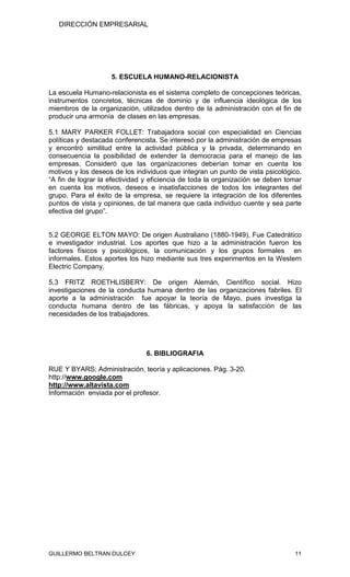 DIRECCIÓN EMPRESARIAL




                    5. ESCUELA HUMANO-RELACIONISTA

La escuela Humano-relacionista es el sistema completo de concepciones teóricas,
instrumentos concretos, técnicas de dominio y de influencia ideológica de los
miembros de la organización, utilizados dentro de la administración con el fin de
producir una armonía de clases en las empresas.

5.1 MARY PARKER FOLLET: Trabajadora social con especialidad en Ciencias
políticas y destacada conferencista. Se interesó por la administración de empresas
y encontró similitud entre la actividad pública y la privada, determinando en
consecuencia la posibilidad de extender la democracia para el manejo de las
empresas. Consideró que las organizaciones deberían tomar en cuenta los
motivos y los deseos de los individuos que integran un punto de vista psicológico.
“A fin de lograr la efectividad y eficiencia de toda la organización se deben tomar
en cuenta los motivos, deseos e insatisfacciones de todos los integrantes del
grupo. Para el éxito de la empresa, se requiere la integración de los diferentes
puntos de vista y opiniones, de tal manera que cada individuo cuente y sea parte
efectiva del grupo”.


5.2 GEORGE ELTON MAYO: De origen Australiano (1880-1949), Fue Catedrático
e investigador industrial. Los aportes que hizo a la administración fueron los
factores físicos y psicológicos, la comunicación y los grupos formales en
informales. Estos aportes los hizo mediante sus tres experimentos en la Western
Electric Company.

5.3 FRITZ ROETHLISBERY: De origen Alemán, Científico social. Hizo
investigaciones de la conducta humana dentro de las organizaciones fabriles. El
aporte a la administración fue apoyar la teoría de Mayo, pues investiga la
conducta humana dentro de las fábricas, y apoya la satisfacción de las
necesidades de los trabajadores.




                                6. BIBLIOGRAFIA

RUE Y BYARS; Administración, teoría y aplicaciones. Pág. 3-20.
http://www.google.com
http://www.altavista.com
Información enviada por el profesor.




GUILLERMO BELTRAN DULCEY                                                        11
 