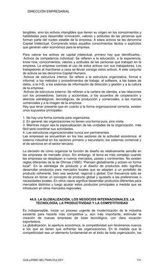 DIRECCIÓN EMPRESARIAL




tangibles, sino los activos intangibles que tienen su origen en los conocimientos y
habilidades para desarrollar innovación, valores y actitudes de las personas que
forman parte del núcleo estable de la empresa. A estos activos se les denomina
Capital Intelectual. Comprende todos aquellos conocimientos tácitos o explícitos
que generan valor económico para la empresa.

Para valorar los activos de capital intelectual, primero hay que identificarlos.:
·Activos de competencia individual: Se refieren a la educación, a la experiencia,
know how, conocimientos, valores y actitudes de las personas que trabajan en la
empresa. La empresa contrata el uso de estos activos con sus trabajadores. Los
trabajadores al marcharse a casa se llevan consigo estos activos. A este conjunto
de activos se les denomina Capital Humano.
·Activos de estructura interna: Se refiere a la estructura organizativa, formal e
informal, a los métodos y procedimientos de trabajo, al software, a las bases de
datos, a la I+D, a los sistemas de información de dirección y gestión y a la cultura
de la empresa.
·Activos de estructura externa: Se refieren a la cartera de clientes, a las relaciones
con los proveedores, bancos y accionistas, a los acuerdos de cooperación y
alianzas estratégicas, tecnológicas, de producción y comerciales, a las marcas
comerciales y a la imagen de la empresa.
Hay que tener presente que en cuanto a la forma organizacional correcta, existen
unos supuestos principales:

1. No hay una forma correcta para organizarse.
2. En general, las organizaciones no tienen una forma pura, sino mixta.
3. Mientras mayor sea la especialización de las unidades de la organización, más
fácil será coordinar sus actividades.
4. Las estructuras organizacionales nunca son permanentes.
Las empresas se encuentran en los tres sectores de la actividad económica: el
sistema industrial en los sectores primario y secundario; los sistemas comercial y
el de servicios en el sector terciario.

La decisión de cómo organizar la función de diseño es relativamente sencilla en
las empresas de mercado único. Sin embargo, el tema es más complejo cuando
las empresas se desplazan a nuevos mercados, países y continentes. No existen
reglas diferentes de la de Ohmae (1990): 'Piensen globalmente y actúen en forma
local". En la estrategia de producto y el diseño de productos esto significa
desarrollar productos para mercados locales que se adapten a un portafolio de
producto coherente, bien sea sectorial, regional o global. Con frecuencia esto se
traduce en tomar un concepto de producto global y ajustarlo a las preferencias o
necesidades locales. En otros casos significa desarrollar productos diferentes para
mercados distintos y luego ajustar estos productos principales a medida que se
introducen en otros mercados regionales.


     44.9. LA GLOBALIZACIÓN, LOS NEGOCIOS INTERNACIONALES, LA
         TECNOLOGÍA, LA PRODUCTIVIDAD Y LA COMPETITIVIDAD

Es indispensable, iniciar un proceso urgente de modernización de la industria
existente para hacerla más competitiva y, aún más importante, estimular la
creación de nuevas empresas de base tecnológica, con clara vocación
exportadora.
La globalización, la apertura económica, la competitividad son fenómenos nuevos
a los que se tienen que enfrentar las organizaciones. En la medida que la
competitividad sea un elemento fundamental en el éxito de toda organización, los




GUILLERMO BELTRAN DULCEY                                                          131
 