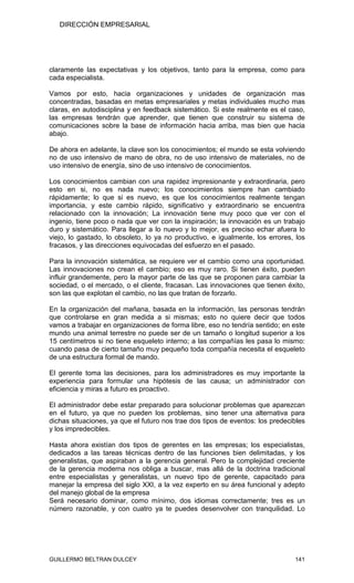 DIRECCIÓN EMPRESARIAL




claramente las expectativas y los objetivos, tanto para la empresa, como para
cada especialista.

Vamos por esto, hacia organizaciones y unidades de organización mas
concentradas, basadas en metas empresariales y metas individuales mucho mas
claras, en autodisciplina y en feedback sistemático. Si este realmente es el caso,
las empresas tendrán que aprender, que tienen que construir su sistema de
comunicaciones sobre la base de información hacia arriba, mas bien que hacia
abajo.

De ahora en adelante, la clave son los conocimientos; el mundo se esta volviendo
no de uso intensivo de mano de obra, no de uso intensivo de materiales, no de
uso intensivo de energía, sino de uso intensivo de conocimientos.

Los conocimientos cambian con una rapidez impresionante y extraordinaria, pero
esto en si, no es nada nuevo; los conocimientos siempre han cambiado
rápidamente; lo que si es nuevo, es que los conocimientos realmente tengan
importancia, y este cambio rápido, significativo y extraordinario se encuentra
relacionado con la innovación; La innovación tiene muy poco que ver con el
ingenio, tiene poco o nada que ver con la inspiración; la innovación es un trabajo
duro y sistemático. Para llegar a lo nuevo y lo mejor, es preciso echar afuera lo
viejo, lo gastado, lo obsoleto, lo ya no productivo, e igualmente, los errores, los
fracasos, y las direcciones equivocadas del esfuerzo en el pasado.

Para la innovación sistemática, se requiere ver el cambio como una oportunidad.
Las innovaciones no crean el cambio; eso es muy raro. Si tienen éxito, pueden
influir grandemente, pero la mayor parte de las que se proponen para cambiar la
sociedad, o el mercado, o el cliente, fracasan. Las innovaciones que tienen éxito,
son las que explotan el cambio, no las que tratan de forzarlo.

En la organización del mañana, basada en la información, las personas tendrán
que controlarse en gran medida a si mismas; esto no quiere decir que todos
vamos a trabajar en organizaciones de forma libre, eso no tendría sentido; en este
mundo una animal terrestre no puede ser de un tamaño o longitud superior a los
15 centímetros si no tiene esqueleto interno; a las compañías les pasa lo mismo:
cuando pasa de cierto tamaño muy pequeño toda compañía necesita el esqueleto
de una estructura formal de mando.

El gerente toma las decisiones, para los administradores es muy importante la
experiencia para formular una hipótesis de las causa; un administrador con
eficiencia y miras a futuro es proactivo.

El administrador debe estar preparado para solucionar problemas que aparezcan
en el futuro, ya que no pueden los problemas, sino tener una alternativa para
dichas situaciones, ya que el futuro nos trae dos tipos de eventos: los predecibles
y los impredecibles.

Hasta ahora existían dos tipos de gerentes en las empresas; los especialistas,
dedicados a las tareas técnicas dentro de las funciones bien delimitadas, y los
generalistas, que aspiraban a la gerencia general. Pero la complejidad creciente
de la gerencia moderna nos obliga a buscar, mas allá de la doctrina tradicional
entre especialistas y generalistas, un nuevo tipo de gerente, capacitado para
manejar la empresa del siglo XXI, a la vez experto en su área funcional y adepto
del manejo global de la empresa
Será necesario dominar, como mínimo, dos idiomas correctamente; tres es un
número razonable, y con cuatro ya te puedes desenvolver con tranquilidad. Lo




GUILLERMO BELTRAN DULCEY                                                       141
 