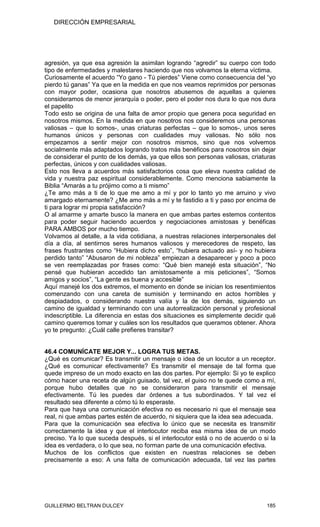 DIRECCIÓN EMPRESARIAL




agresión, ya que esa agresión la asimilan logrando “agredir” su cuerpo con todo
tipo de enfermedades y malestares haciendo que nos volvamos la eterna víctima.
Curiosamente el acuerdo “Yo gano - Tú pierdes” Viene como consecuencia del “yo
pierdo tú ganas” Ya que en la medida en que nos veamos reprimidos por personas
con mayor poder, ocasiona que nosotros abusemos de aquellas a quienes
consideramos de menor jerarquía o poder, pero el poder nos dura lo que nos dura
el papelito
Todo esto se origina de una falta de amor propio que genera poca seguridad en
nosotros mismos. En la medida en que nosotros nos consideremos una personas
valiosas – que lo somos-, unas criaturas perfectas – que lo somos-, unos seres
humanos únicos y personas con cualidades muy valiosas. No sólo nos
empezamos a sentir mejor con nosotros mismos, sino que nos volvemos
socialmente más adaptados logrando tratos más benéficos para nosotros sin dejar
de considerar el punto de los demás, ya que ellos son personas valiosas, criaturas
perfectas, únicos y con cualidades valiosas.
Esto nos lleva a acuerdos más satisfactorios cosa que eleva nuestra calidad de
vida y nuestra paz espiritual considerablemente. Como menciona sabiamente la
Biblia “Amarás a tu prójimo como a ti mismo”
¿Te amo más a ti de lo que me amo a mí y por lo tanto yo me arruino y vivo
amargado eternamente? ¿Me amo más a mí y te fastidio a ti y paso por encima de
ti para lograr mi propia satisfacción?
O al amarme y amarte busco la manera en que ambas partes estemos contentos
para poder seguir haciendo acuerdos y negociaciones amistosas y benéficas
PARA AMBOS por mucho tiempo.
Volvamos al detalle, a la vida cotidiana, a nuestras relaciones interpersonales del
día a día, al sentirnos seres humanos valiosos y merecedores de respeto, las
frases frustrantes como “Hubiera dicho esto”, “hubiera actuado así- y no hubiera
perdido tanto” “Abusaron de mi nobleza” empiezan a desaparecer y poco a poco
se ven reemplazadas por frases como: “Qué bien manejé esta situación”, “No
pensé que hubieran accedido tan amistosamente a mis peticiones”, “Somos
amigos y socios”, “La gente es buena y accesible”
Aquí manejé los dos extremos, el momento en donde se inician los resentimientos
comenzando con una careta de sumisión y terminando en actos horribles y
despiadados, o considerando nuestra valía y la de los demás, siguiendo un
camino de igualdad y terminando con una autorrealización personal y profesional
indescriptible. La diferencia en estas dos situaciones es simplemente decidir qué
camino queremos tomar y cuáles son los resultados que queramos obtener. Ahora
yo te pregunto: ¿Cuál calle prefieres transitar?


46.4 COMUNÍCATE MEJOR Y... LOGRA TUS METAS.
¿Qué es comunicar? Es transmitir un mensaje o idea de un locutor a un receptor.
¿Qué es comunicar efectivamente? Es transmitir el mensaje de tal forma que
quede impreso de un modo exacto en las dos partes. Por ejemplo: Si yo te explico
cómo hacer una receta de algún guisado, tal vez, el guiso no te quede como a mí,
porque hubo detalles que no se consideraron para transmitir el mensaje
efectivamente. Tú les puedes dar órdenes a tus subordinados. Y tal vez el
resultado sea diferente a cómo tú lo esperaste.
Para que haya una comunicación efectiva no es necesario ni que el mensaje sea
real, ni que ambas partes estén de acuerdo, ni siquiera que la idea sea adecuada.
Para que la comunicación sea efectiva lo único que se necesita es transmitir
correctamente la idea y que el interlocutor reciba esa misma idea de un modo
preciso. Ya lo que suceda después, si el interlocutor está o no de acuerdo o si la
idea es verdadera, o lo que sea, no forman parte de una comunicación efectiva.
Muchos de los conflictos que existen en nuestras relaciones se deben
precisamente a eso: A una falta de comunicación adecuada, tal vez las partes




GUILLERMO BELTRAN DULCEY                                                       185
 