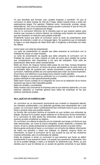 DIRECCIÓN EMPRESARIAL




Ya que decidiste qué formato usar, puedes empezar a escribirlo. Ya que el
currículum no debe constar de más de 2 hojas, debes hacerlo breve y evitar dar
explicaciones largas. Por ejemplo. Palabras como: Incrementé, produje, reduje,
desarrollé etc. Son muy convenientes porque ayudan a precisar lo que se hizo sin
necesidad de recurrir a explicaciones largas.
Usa en tu currículum términos de la industria para la que quieres aplicar para
mostrar que conoces tu entorno laboral, sin embargo evita hacerlo tan específico
que sea necesario un traductor para poderlo entender.
Finalmente busca que tanto el currículum como la carta de presentación sean
fáciles de entender y estén en un lenguaje ligero. No queremos que el reclutador
lo haga a un lado después de haber leído sólo 2 renglones y terminado con dolor
de cabeza

Como hacer una carta de presentación.
 La carta de presentación es aquella que debe anexarse al currículum con la
finalidad de causar un mejor impacto.
La carta de presentación es aquella que debe anexarse al currículum con la
finalidad de causar un mejor impacto en éste así como para resaltar los puntos
que consideramos más importantes a los ojos del reclutador. Esta carta de
presentación debe tener varias características:
Debe ser breve, de ninguna manera debe pasar de una hoja. Aunque tengamos
muchos logros que presumir, el hecho de poner demasiados en la carta hace que
el reclutador lejos de quererla leer, decida brincársela y pasar directamente al
currículum, habiendo perdido así una oportunidad para crear una buena impresión.
Al ser breve nos referimos a que tenga como máximo cuatro párrafos.
Debe ir dirigida a una persona en particular (no a un puesto) y debe ir enfocada al
puesto solicitado lo más específicamente posible.
Debe tener mucho cuidado en la ortografía así como en la redacción de la misma
haciendo que sea lo más impecable posible.
Debe ser amable y considerada.
Debe mostrar que conocemos la empresa para la que estamos aplicando y no que
estamos utilizando un machote general para todas las empresas en las que
estamos solicitando empleo.


46.8 ¿QUÉ ES UN CURRÍCULUM?

Un currículum es un documento promocional que muestra tu trayectoria laboral,
tus intereses profesionales y tus aptitudes generales para desempeñar tal o cual
puesto. Un currículum debe ir perfectamente bien enfocado hacia lo que tú quieres
hacer y porqué crees que puedes hacerlo.
La función del currículum termina al momento en que recibes una entrevista de
trabajo. (Aunque te lo pueden seguir pidiendo en el transcurso de las entrevistas.)
Si tu currículum te está dando las entrevistas adecuadas (para el puesto que
quieres) ya está cumpliendo su objetivo.
Un currículum va a llamar la atención por el contenido que tenga y la forma en que
esté estructurado, así como la buena ortografía, buena redacción y limpieza del
mismo. Al ser tu retrato profesional es importantísimo tenerlo muy bien hecho.
Mucha gente confunde el hacer un currículum con el hecho de rellenar información
de todos sus estudios y todos sus trabajos no dejando ninguna fecha sin
información, al hacer el currículum así lo que sucede es que tal vez recibamos
muchas entrevistas, pero no entrevistas de calidad.
Antes de empezar a armar un currículum lo que tenemos que hacer es definir
exactamente lo que queremos hacer o el puesto que queremos desempeñar. Eso
no se lo puedes delegar a nadie y la decisión es solamente tuya. Ahora, ya que
decides que lo que te interesa es un puesto de gerente comercial, lo que debes




GUILLERMO BELTRAN DULCEY                                                       190
 