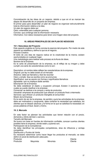 DIRECCIÓN EMPRESARIAL




Concretización de las ideas de un negocio, debido a que en el se marcan las
etapas de desarrollo de un proyecto de empresa.
El primer paso para desarrollar un plan de negocio es organizar estructuralmente
toda la información relativa a la idea.
Un plan de negocio debe ser:
Claro: entendible para cualquier persona.
Conciso: que contenga solo la información necesaria.
Informativo: Con datos necesarios para tener una imagen clara del proyecto.


            19. AREAS PRINCIPALES DE UN PLAN DE NEGOCIOS

19.1. Naturaleza del Proyecto
Este aspecto engloba en forma concisa la esencia del proyecto. Por medio de este
aspecto se establece y define lo que es el negocio.
Proceso Creativo
El éxito de una idea de negocio radica en la creatividad de la misma; existen
oportunidades en cualquier lugar.
Una metodología para realizar este proceso es la lluvia de ideas.
Nombre de la Empresa
Es la carta de presentación de la empresa, es el reflejo de su imagen y debe
cumplir una serie de características como lo son:

Descriptivo: el nombre debe reflejar las características de la empresa.
Original: por ley no debe existir en el mercado
Atractivo: debe ser llamativo y fácil de recordar
Claro y simple: Que se escriba como se pronuncia
Significativo: que se asocie con formas o significados llamativos
Agradable: que no implique doble sentido
Descripción de la Empresa
Se debe establecer el objeto u ocupación principal. Existen 3 sectores en los
cuales se puede clasificar a la empresa:
Comercial: se dedican a la compra y venta de productos
Industrial: empresas de producción que ofrecen un producto final o intermedio
Servicios: que ofrecen un producto intangible al consumidor
Misión de la Empresa
Es la razón de ser de la empresa, da sentido y guía las actividades de la empresa;
debe ser motivadora y congruente, debe contener la necesidad que satisface, los
clientes que se desean alcanzar y la forma en la que se satisface la necesidad; en
pocas palabras el Qué, Quien y Cómo.

19. 2. Mercado

En este factor se planean las actividades que tienen relación con el precio,
demanda y oferta del bien o servicio.
Tamaño del Mercado
Se busca con base en fuentes de información confiable, conocer cuantos clientes
posibles tiene la empresa, donde están y quienes son.
Participación de la Competencia
Se debe identificar los principales competidores, área de influencia y ventaja
competitiva
Distribución y Puntos de Venta
Es necesario determinar como hacer llegar los productos al mercado; se debe
definir el canal de distribución adecuado.
Productor                                                      Cliente
Productor             Mayorista          Minorista             Cliente




GUILLERMO BELTRAN DULCEY                                                       37
 