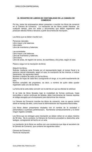 DIRECCIÓN EMPRESARIAL




     26. REGISTRO DE LIBROS DE CONTABILIDAD EN LA CAMARA DE
                            COMERCIO

Por ley, todos los empresarios deben presentar e inscribir los libros de comercio
en la Cámara de Comercio. La inscripción de los libros puede Hacerse en
cualquier tiempo, pero los actos y documentos que deben registrarse sólo
producen efectos frente a terceros a partir de la fecha de inscripción.


Los libros que se deben inscribir son:

Personas naturales
Libro mayor y de balances.
Libro diario.
Libro de inventarios y balances.

Las sociedades
Libro mayor y de balances.
Libro de inventarios y balances.
Libro diario.
Libro de actas, de registro de socios, de asambleas y de juntas, según el caso.

Pasos a seguir en la inscripción de libros:

Adquirir los libros.
Solicitar mediante carta firmada por el representante legal, el revisor fiscal o la
persona natural interesada, según el caso, la inscripción de los mismos, e indicar
claramente los siguientes datos:
Nombre o destino de cada uno de los libros.
Número de hojas de cada libro consignando el rango, si no parte exactamente de
cero.
Nombre completo del propietario, es decir, a nombre de quién debe quedar
registrado cada uno de los libros.

La fecha de la carta debe coincidir con la del día en que se efectúe la solicitud.

Si se trata de libros llevados bajo la modalidad de formas continuas, hojas
removibles o series continuas de tarjetas, debe mencionarse de manera expresa
el código escogido por el empresario para denominar los mismos.

La Cámara de Comercio inscribe los libros de comercio, mas no ejerce control
sobre el manejo de ellos, como hace la Administración de Impuestos Nacionales.

Los libros deben presentarse rotulados con el nombre de la sociedad o
personal(es) a quien(es) pertenezca(n). Numerarse consecutivamente y no tener
ningún registro contable.

Los libros que se entregan para inscripción se deben retirar en un plazo máximo
de 90 días. De lo contrario, la Cámara de Comercio procederá a destruirlos ante
testigos, consignando tal hecho en un acta.

La inscripción de lo libros se verifica con una constancia que deja el secretario de
la Cámara de Comercio, que contiene los siguientes datos:

Cámara de Comercio.
Fecha de inscripción.




GUILLERMO BELTRAN DULCEY                                                             53
 