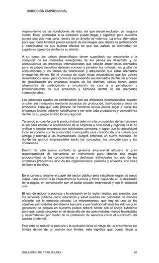 DIRECCIÓN EMPRESARIAL




mejoramiento de las condiciones de vida, sin que medie exclusión de ninguna
índole. Estar sometidos a la exclusión puede llegar a significar para nuestros
países una vida más corta, dentro de un ámbito de violencia. La única alternativa
para que Ibero América pueda escapar de los riesgos que implica la globalización
y beneficiarse de sus buenos efectos es que sus países se conviertan en
jugadores agresivos dentro de su ámbito.

A su turno, los países desarrollados tienen supeditado su crecimiento a la
conquista de los mercados emergentes de los países en desarrollo, y en
consecuencia las empresas internacionales que deseen atraer estos mercados
para su propio beneficio deberán conocer y penetrar las culturas, los gustos de
consumidores y los límites de distribución y adquisición que estos mercados
emergentes tienen. En el proceso de suplir estas necesidades que los países
desarrollados tienen para continuar expandiendo sus mercados dentro del proceso
de globalización las empresas locales en los distintos países tienen varias
alternativas de participación y vinculación de cara a la penetración y
posicionamiento de sus productos y servicios dentro de los mercados
internacionales.

Las empresas locales en combinación con las empresas internacionales pueden
ampliar sus horizontes mediante acuerdos de producción, distribución y venta de
productos. Para que este proceso de beneficio mutuo pueda llegar a darse las
empresas locales deberán solidificarse y ser ante todo productivas y competitivas
dentro de su propio ámbito local y regional.

Teniendo en cuenta que la productividad determina la prosperidad de las naciones
la vía para obtener la solidificación de la empresa a nivel local y regional es la de
unificar y asociar empresas con actividades comunes, y lograr que la colectividad
local se conecte con la comunidad cosmopolita para creación de una cultura que
atraiga y retenga a los inversionistas. Surgirá entonces un nuevo mercado, en
donde los activos empresariales serán los conceptos, las competencias y las
conexiones.

Dentro de este nuevo contexto la gerencia empresarial adquiere la gran
responsabilidad de convertirse en instrumento para obtener una mayor
productividad de los conocimientos y destrezas individuales no solo de las
empresas productivas sino de las organizaciones, públicas y privadas, con fines
de lucro o sin ellos.


En el contexto anterior el papel del sector público será establecer reglas de juego
claras para construir la infraestructura humana y física requerida en el desarrollo
de la región, en combinación con el sector privado empresarial y con la sociedad
civil.

El reto de reducir la pobreza y la exclusión en la región implica, por ejemplo, que
los servicios públicos como educación y salud puedan ser prestados de manera
eficiente por la empresa privada. La microempresa, que hoy es uno de los
objetivos primordiales del sistema bancario y que tradicionalmente ha sido un gran
generador de empleo en nuestros países deberá contar con el apoyo suficiente
para que pueda cooperar en el desarrollo de las comunidades menos favorecidas
y desarrolladas, por medio de la prestación de servicios como el suministro del
acceso a Internet.

Este reto de reducir la pobreza y la exclusión tiene el riesgo de un crecimiento sin
límites dentro de un mundo con límites; esto significa que pueda llegar a




GUILLERMO BELTRAN DULCEY                                                          55
 