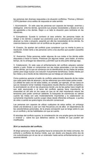 DIRECCIÓN EMPRESARIAL




las personas dan diversas respuestas a la situación conflictiva. Thomas y Kilmann
(1974) plantean cinco estilos de respuesta en este sentido:

I. Acomodación. En este caso las personas son capaces de transigir, avenirse y
doblegarse ante los demás, ignorando sus propias necesidades y deseos en aras
de agradarles a los demás. Dejan a un lado la situación para centrarse en las
relaciones.

II. Competencia. Sucede lo contrario al caso anterior, las personas tratan de
obligar a los demás a aceptar sus posiciones pues la preocupación principal es
alcanzar su meta o proyecto, pasando por alto las necesidades de los demás. Su
creencia básica en relación con el conflicto es de ganar o perder.

III. Evasión. Se apartan del conflicto pues consideran que no merita la pena su
resolución. Evitan tanto a las personas como a los asuntos que pueden causarles
conflictos.

IV. Avenencia. Estas personas ceden algunas de sus metas si los demás están
dispuestos a hacer lo mismo. Presionan por algunas metas pero tratan, al mismo
tiempo, de no arriesgar las relaciones y permiten que la otra parte obtenga algo.

V. Colaboración. En este caso el enfrentamiento del conflicto adquiere carácter
abierto y justo. Existe un compromiso con las metas personales y con las metas
de los demás, por lo que se comienza con la identificación de las metas de ambas
partes para luego buscar una solución mutuamente beneficiosa. Existe interés por
las metas y es a través de las relaciones que se trabaja por alcanzarlas.

Como podemos apreciar el estilo de conflicto seleccionado depende de las metas
que cada parte trata de alcanzar y de las relaciones que entre estas partes existe.
La utilidad de cada uno de estos estilos, es variable, por ejemplo, en los casos en
que es necesario tomar medidas impopulares resulta efectivo el estilo competitivo;
la acomodación es útil en las situaciones donde una de las partes hace insight de
que está equivocada o el tema del conflicto apenas tiene importancia; la
evasividad es útil solo en los casos en que es de vital importancia reducir las
tensiones para poder continuar adelante; la búsqueda de avenencias es valiosa
cuando las metas son solo moderadamente importantes y la colaboración es
sumamente importante cuando surgen ideas desde diferentes enfoques o puntos
de vista o cuando se quiera lograr una solución consensual.

Las personas son capaces de utilizar cualquiera de estos estilos, sin embargo
existe una tendencia a usar con más frecuencia uno de ellos en dependencia de
las características personales, de la propia concepción que se tenga sobre lo que
es un conflicto y de las habilidades con que se cuente.

El abordaje del conflicto supone, la consideración de una amplia gama de factores
a analizar y sobre los que debemos valorar, la medida en que pueden ser
modificados.


28.4 La resolución del conflicto.

Al dirigir personas y tratar de guiarlas hacia la consecución de metas comunes, me
enfrento a conflictos de diversa índole, que van desde una disputa entre dos de
mis subordinados por el uso de un ordenador hasta serios enfrentamientos por un
ascenso laboral.




GUILLERMO BELTRAN DULCEY                                                        60
 