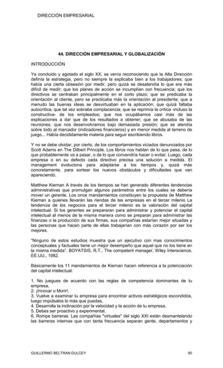 DIRECCIÓN EMPRESARIAL




              44. DIRECCIÓN EMPRESARIAL Y GLOBALIZACIÓN

INTRODUCCIÓN

Ya concluido y agotado el siglo XX, se venía reconociendo que la Alta Dirección
definía la estrategia, pero no siempre la explicaba bien a los trabajadores; que
había una cierta obsesión por medir, pero quizá se desatendía lo que era más
difícil de medir; que los planes de acción se incumplían con frecuencia; que los
directivos se centraban principalmente en el corto plazo; que se predicaba la
orientación al cliente, pero se practicaba más la orientación al presidente; que a
menudo las buenas ideas se desvirtuaban en la aplicación; que quizá faltaba
autocrítica; que tal vez sobraba complacencia; que se reprimía la crítica -incluso la
constructiva- de los empleados; que nos ocupábamos casi más de las
explicaciones a dar que de los resultados a obtener; que se abusaba de las
reuniones; que nos desenvolvíamos bajo demasiada presión; que se atendía
sobre todo al marcador (indicadores financieros) y en menor medida al terreno de
juego... Había decididamente materia para seguir escribiendo libros.

Y no se debe olvidar, por cierto, de los comportamientos viciados denunciados por
Scott Adams en The Dilbert Principle. Los libros nos hablan de lo que pasa, de lo
que probablemente va a pasar, o de lo que convendría hacer o evitar. Luego, cada
empresa o en su defecto cada directivo precisa una solución a medida. El
management evoluciona para adaptarse a los tiempos y, quizá más
concretamente, para sortear los nuevos obstáculos y dificultades que van
apareciendo.

Matthew Kiernan A través de los tiempos se han generado diferentes tendencias
administrativas que promulgan algunos parámetros entre los cuales se debería
mover un gerente. Los once mandamientos constituyen la propuesta de Matthew
Kiernan a quienes llevarán las riendas de las empresas en el tercer milenio La
tendencia de los negocios para el tercer milenio es la valoración del capital
intelectual. Si los gerentes se prepararan para administrar y potenciar el capital
intelectual al menos de la misma manera como se preparan para administrar las
finanzas o la producción de sus firmas, sus compañías estarían mejor situadas y
las personas que hacen parte de ellas trabajarían con más corazón por ser los
mejores.

“Ninguno de estos estudios muestra que un ejecutivo con mas conocimientos
conceptuales y factuales tiene un mejor desempeño que aquel que no los tiene en
la misma medida”. BOYATSIS, R.T., The competent manager, Wiley Interscience,
EE.UU., 1982.

Básicamente los 11 mandamientos de Kiernan hacen referencia a la potenciación
del capital intelectual:

1. No juegues de acuerdo con las reglas de competencia dominantes de tu
empresa,
2. ¡Innovar o Morir!,
3. Vuelve a examinar tu empresa para encontrar activos estratégicos escondidos,
luego impúlsalos lo más que puedas,
4. Desarrolla la inclinación por la velocidad y la acción de tu empresa,
5. Debes ser proactivo y experimental,
6. Rompe barreras: Las compañías "virtuales" del siglo XXI están desmantelando
las barreras internas que con tanta frecuencia separan gente, departamentos y




GUILLERMO BELTRAN DULCEY                                                          90
 