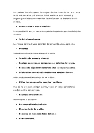 Las mujeres iban al convento de monjas y los hombres a los de curas, pero
se da una educación que es mixta donde aparte de estar hombres y
mujeres juntos conviviendo también se relacionarán las diferentes clases
sociales.

   •   Se desarrolla la educación física.

La educación física es un elemento curricular importante para la salud de los
alumnos.

   •   Se introducen juegos.

Los niños a partir del juego aprenden de forma más amena para ellos.

   •   Deportes

Se establecen competiciones entre los alumnos.

   •   Se cultiva la música y el canto.

   •   Realizan excursiones, campamentos, colonias de verano.

   •   Se concede especial importancia a los trabajos manuales.

   •   Se introduce la conciencia moral y los derechos cívicos.

Antes se ocupaba de este cargo los sacerdotes.

   •   Utiliza lo menos posible premios y castigos.

Para así no favorecer a ningún alumno, ya que en vez de compañeros
pueden sentirse como rivales.

   •   Rechazan el formalismo.

No sirve para la educación.

   •   Rechazan el intelectualismo.

   •   El alejamiento de la vida.

   •   Se centra en las necesidades del niño.

   •   Paidocentrismo.
 