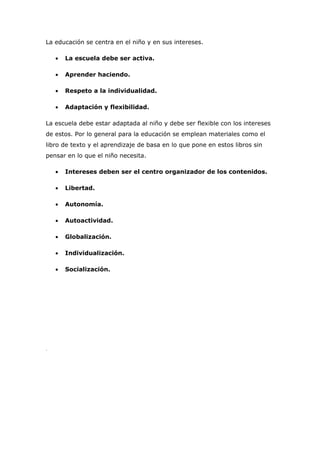 La educación se centra en el niño y en sus intereses.

    •   La escuela debe ser activa.

    •   Aprender haciendo.

    •   Respeto a la individualidad.

    •   Adaptación y flexibilidad.

La escuela debe estar adaptada al niño y debe ser flexible con los intereses
de estos. Por lo general para la educación se emplean materiales como el
libro de texto y el aprendizaje de basa en lo que pone en estos libros sin
pensar en lo que el niño necesita.

    •   Intereses deben ser el centro organizador de los contenidos.

    •   Libertad.

    •   Autonomía.

    •   Autoactividad.

    •   Globalización.

    •   Individualización.

    •   Socialización.




.
 