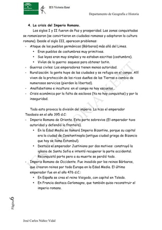Departamento de Geografía e Historia


               4. La crisis del Imperio Romano.
                  Los siglos I y II fueron de Paz y prosperidad. Las zonas conquistadas
          se romanizaron (se convirtieron en ciudades romanas y adoptaron la cultura
          romana). Desde el siglo III, aparecen problemas:
           -    Ataque de los pueblos germánicos (Bárbaros) más allá del Limes.
                 •   Eran pueblos de costumbres muy primitivas.
                 •   Sus leyes eran muy simples y no estaban escritas (costumbre).
                 •   Vivían de la guerra: saqueos para obtener botin.
           -    Guerras civiles: Los emperadores tienen menos autoridad.
           -    Ruralización: la gente huye de las ciudades y se refugia en el campo. Allí
                viven de la protección de los ricos dueños de las Tierras a cambio de
                numerosos servicios (pierden la libertad).
           -    Analfabetismo e incultura: en el campo no hay escuelas…
           -    Crisis económica por la falta de esclavos (Ya no hay conquistas) y por la
                inseguridad.


                Todo esto provoca la división del imperio. La hizo el emperador
           Teodosio en el año 395 d.C:
           -    Imperio Romano de Oriente. Esta parte sobrevive (El emperador tuvo
                autoridad y defendió la frontera).
                 •   En la Edad Media se llamará Imperio Bizantino, porque su capital
                     era la ciudad de Constantinopla (antigua ciudad griega de Bizancio
                     que hoy se llama Estambul).
                 •   Destaca el emperador Justiniano por dos motivos: construyó la
                     iglesia de Santa Sofia e intentó recuperar la parte occidental.
                     Reconquistó parte pero a su muerte se perdió todo.
           -    Imperio Romano de Occidente. Fue invadido por los reinos Bárbaros,
                que crearon reinos por toda Europa en la Edad Media. El último
                emperador fue en el año 476 d.C.:
                 •   En España se crea el reino Visigodo, con capital en Toledo.
                 •   En Francia destaca Carlomagno, que también quiso reconstruir el
                     imperio romano.
6	
  
 Página




          José Carlos Núñez Vidal
 