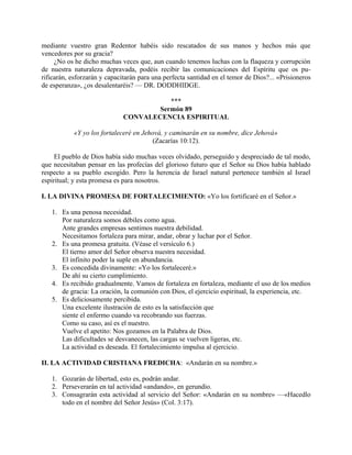 mediante vuestro gran Redentor habéis sido rescatados de sus manos y hechos más que
vencedores por su gracia?
     ¿No os he dicho muchas veces que, aun cuando tenemos luchas con la flaqueza y corrupción
de nuestra naturaleza depravada, podéis recibir las comunicaciones del Espíritu que os pu-
rificarán, esforzarán y capacitarán para una perfecta santidad en el temor de Dios?... «Prisioneros
de esperanza», ¿os desalentaréis? — DR. DODDHIDGE.

                                         ***
                                      Sermón 89
                              CONVALECENCIA ESPIRITUAL

           «Y yo los fortaleceré en Jehová, y caminarán en su nombre, dice Jehová»
                                       (Zacarías 10:12).

     El pueblo de Dios había sido muchas veces olvidado, perseguido y despreciado de tal modo,
que necesitaban pensar en las profecías del glorioso futuro que el Señor su Dios había hablado
respecto a su pueblo escogido. Pero la herencia de Israel natural pertenece también al Israel
espiritual; y esta promesa es para nosotros.

I. LA DIVINA PROMESA DE FORTALECIMIENTO: «Yo los fortificaré en el Señor.»

   1. Es una penosa necesidad.
      Por naturaleza somos débiles como agua.
      Ante grandes empresas sentimos nuestra debilidad.
      Necesitamos fortaleza para mirar, andar, obrar y luchar por el Señor.
   2. Es una promesa gratuita. (Véase el versículo 6.)
      El tierno amor del Señor observa nuestra necesidad.
      El infinito poder la suple en abundancia.
   3. Es concedida divinamente: «Yo los fortaleceré.»
      De ahí su cierto cumplimiento.
   4. Es recibido gradualmente. Vamos de fortaleza en fortaleza, mediante el uso de los medios
      de gracia: La oración, la comunión con Dios, el ejercicio espiritual, la experiencia, etc.
   5. Es deliciosamente percibida.
      Una excelente ilustración de esto es la satisfacción que
      siente el enfermo cuando va recobrando sus fuerzas.
      Como su caso, así es el nuestro.
      Vuelve el apetito: Nos gozamos en la Palabra de Dios.
      Las dificultades se desvanecen, las cargas se vuelven ligeras, etc.
      La actividad es deseada. El fortalecimiento impulsa al ejercicio.

II. LA ACTIVIDAD CRISTIANA FREDICHA: «Andarán en su nombre.»

   1. Gozarán de libertad, esto es, podrán andar.
   2. Perseverarán en tal actividad «andando», en gerundio.
   3. Consagrarán esta actividad al servicio del Señor: «Andarán en su nombre» —«Hacedlo
      todo en el nombre del Señor Jesús» (Col. 3:17).
 