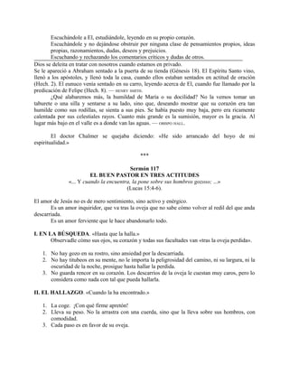 Escuchándole a El, estudiándole, leyendo en su propio corazón.
       Escuchándole y no dejándose obstruir por ninguna clase de pensamientos propios, ideas
       propias, razonamientos, dudas, deseos y prejuicios.
       Escuchando y rechazando los comentarios críticos y dudas de otros.
Dios se deleita en tratar con nosotros cuando estamos en privado.
Se le apareció a Abraham sentado a la puerta de su tienda (Génesis 18). El Espíritu Santo vino,
llenó a los apóstoles, y llenó toda la casa, cuando ellos estaban sentados en actitud de oración
(Hech. 2). El eunuco venía sentado en su carro, leyendo acerca de El, cuando fue llamado por la
predicación de Felipe (Hech. 8). — HENRY SMITH.
       ¿Qué alabaremos más, la humildad de María o su docilidad? No la vemos tomar un
taburete o una silla y sentarse a su lado, sino que, deseando mostrar que su corazón era tan
humilde como sus rodillas, se sienta a sus pies. Se había puesto muy baja, pero era ricamente
calentada por sus celestiales rayos. Cuanto más grande es la sumisión, mayor es la gracia. Al
lugar más bajo en el valle es a donde van las aguas. — OBISPO HALL.

        El doctor Chalmer se quejaba diciendo: «He sido arrancado del hoyo de mi
espiritualidad.»

                                              ***

                                          Sermón 117
                         EL BUEN PASTOR EN TRES ACTITUDES
               «... Y cuando la encuentra, la pone sobre sus hombros gozoso; ...»
                                        (Lucas 15:4-6).

El amor de Jesús no es de mero sentimiento, sino activo y enérgico.
       Es un amor inquiridor, que va tras la oveja que no sabe cómo volver al redil del que anda
descarriada.
       Es un amor ferviente que le hace abandonarlo todo.

I. EN LA BÚSQUEDA. «Hasta que la halla.»
       Observadle cómo sus ojos, su corazón y todas sus facultades van «tras la oveja perdida».

   1. No hay gozo en su rostro, sino ansiedad por la descarriada.
   2. No hay titubeos en su mente, no le importa la peligrosidad del camino, ni su largura, ni la
      oscuridad de la noche, prosigue hasta hallar la perdida.
   3. No guarda rencor en su corazón. Los descarríos de la oveja le cuestan muy caros, pero lo
      considera como nada con tal que pueda hallarla.

II. EL HALLAZGO. «Cuando la ha encontrado.»

   1. La coge. ¡Con qué firme apretón!
   2. Lleva su peso. No la arrastra con una cuerda, sino que la lleva sobre sus hombros, con
      comodidad.
   3. Cada paso es en favor de su oveja.
 