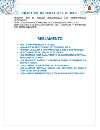 OBJETIVO GENERAL DEL CURSO
PERMITIR QUE EL ALUMNO DESARROLLAR LAS COMPETENCIAS
NECESARIAS
PARA LA ADMINISTRACIÓN DE RECURSOS DE RED DE ARIA LOCAL,
IDENTIFICANDO LAS CARACTERÍSTICAS DEL HARDWARE Y SOFTWARE
QUE INTEGRAN LA RED.




                    REGLAMENTO
     ASISTIR PUNTUALMENTE A CLASES.
     NO INGERIR ALIMENTOS EN EL INTERIOR DEL AULA.
     PROIBIDA LA SALIDA A LOS SANITARIOS A DOS O MÁS ALUMNOS.
     SE NEGARAN LAS SALIDAS ALA CAFETERIA.
     LOS HORARIOS PARA CADA TRAMITE ADMINISTRATIVOS DEVERAN
      SER FUERA DE CLASES.
     LOS TRABAJOS, TAREAS Y PRÁCTICAS SERAN ENTREGADAS EN
      TIEMPO Y FORMA.
     LOS ALUMNOS DEVERAN PORTAR LA CREDENCIAL.
     LOS ALUMNOS DEVERAN SEGUIR LOS CRITERIOS DE ESCALA
      PARA DERECHO A EXAMEN.
     LOS ALUMNOS TINEN DERECHO A TRES FALTAS INJUSTIFICADAS.
 