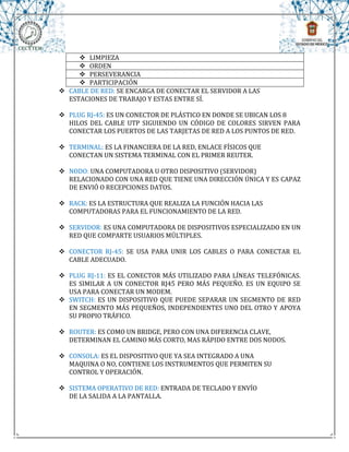  LIMPIEZA
      ORDEN
      PERSEVERANCIA
      PARTICIPACIÓN
 CABLE DE RED: SE ENCARGA DE CONECTAR EL SERVIDOR A LAS
  ESTACIONES DE TRABAJO Y ESTAS ENTRE SÍ.

 PLUG RJ-45: ES UN CONECTOR DE PLÁSTICO EN DONDE SE UBICAN LOS 8
  HILOS DEL CABLE UTP SIGUIENDO UN CÓDIGO DE COLORES SIRVEN PARA
  CONECTAR LOS PUERTOS DE LAS TARJETAS DE RED A LOS PUNTOS DE RED.

 TERMINAL: ES LA FINANCIERA DE LA RED, ENLACE FÍSICOS QUE
  CONECTAN UN SISTEMA TERMINAL CON EL PRIMER REUTER.

 NODO: UNA COMPUTADORA U OTRO DISPOSITIVO (SERVIDOR)
  RELACIONADO CON UNA RED QUE TIENE UNA DIRECCIÓN ÚNICA Y ES CAPAZ
  DE ENVIÓ O RECEPCIONES DATOS.

 RACK: ES LA ESTRUCTURA QUE REALIZA LA FUNCIÓN HACIA LAS
  COMPUTADORAS PARA EL FUNCIONAMIENTO DE LA RED.

 SERVIDOR: ES UNA COMPUTADORA DE DISPOSITIVOS ESPECIALIZADO EN UN
  RED QUE COMPARTE USUARIOS MÚLTIPLES.

 CONECTOR RJ-45: SE USA PARA UNIR LOS CABLES O PARA CONECTAR EL
  CABLE ADECUADO.

 PLUG RJ-11: ES EL CONECTOR MÁS UTILIZADO PARA LÍNEAS TELEFÓNICAS.
  ES SIMILAR A UN CONECTOR RJ45 PERO MÁS PEQUEÑO. ES UN EQUIPO SE
  USA PARA CONECTAR UN MODEM.
 SWITCH: ES UN DISPOSITIVO QUE PUEDE SEPARAR UN SEGMENTO DE RED
  EN SEGMENTO MÁS PEQUEÑOS, INDEPENDIENTES UNO DEL OTRO Y APOYA
  SU PROPIO TRÁFICO.

 ROUTER: ES COMO UN BRIDGE, PERO CON UNA DIFERENCIA CLAVE,
  DETERMINAN EL CAMINO MÁS CORTO, MAS RÁPIDO ENTRE DOS NODOS.

 CONSOLA: ES EL DISPOSITIVO QUE YA SEA INTEGRADO A UNA
  MAQUINA O NO, CONTIENE LOS INSTRUMENTOS QUE PERMITEN SU
  CONTROL Y OPERACIÓN.

 SISTEMA OPERATIVO DE RED: ENTRADA DE TECLADO Y ENVÍO
  DE LA SALIDA A LA PANTALLA.
 