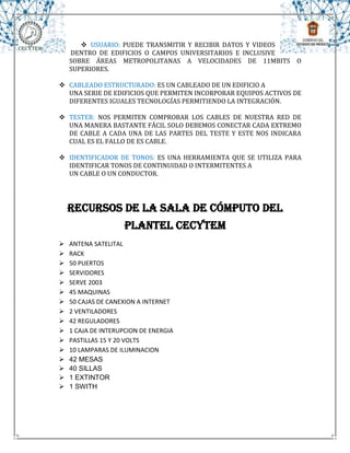  USUARIO: PUEDE TRANSMITIR Y RECIBIR DATOS Y VIDEOS
    DENTRO DE EDIFICIOS O CAMPOS UNIVERSITARIOS E INCLUSIVE
    SOBRE ÁREAS METROPOLITANAS A VELOCIDADES DE 11MBITS O
    SUPERIORES.

 CABLEADO ESTRUCTURADO: ES UN CABLEADO DE UN EDIFICIO A
  UNA SERIE DE EDIFICIOS QUE PERMITEN INCORPORAR EQUIPOS ACTIVOS DE
  DIFERENTES IGUALES TECNOLOGÍAS PERMITIENDO LA INTEGRACIÓN.

 TESTER: NOS PERMITEN COMPROBAR LOS CABLES DE NUESTRA RED DE
  UNA MANERA BASTANTE FÁCIL SOLO DEBEMOS CONECTAR CADA EXTREMO
  DE CABLE A CADA UNA DE LAS PARTES DEL TESTE Y ESTE NOS INDICARA
  CUAL ES EL FALLO DE ES CABLE.

 IDENTIFICADOR DE TONOS: ES UNA HERRAMIENTA QUE SE UTILIZA PARA
  IDENTIFICAR TONOS DE CONTINUIDAD O INTERMITENTES A
  UN CABLE O UN CONDUCTOR.




    RECURSOS DE LA SALA DE CÓMPUTO DEL
                    PLANTEL CECYTEM
   ANTENA SATELITAL
   RACK
   50 PUERTOS
   SERVIDORES
   SERVE 2003
   45 MAQUINAS
   50 CAJAS DE CANEXION A INTERNET
   2 VENTILADORES
   42 REGULADORES
   1 CAJA DE INTERUPCION DE ENERGIA
   PASTILLAS 15 Y 20 VOLTS
   10 LAMPARAS DE ILUMINACION
   42 MESAS
   40 SILLAS
   1 EXTINTOR
   1 SWITH
 