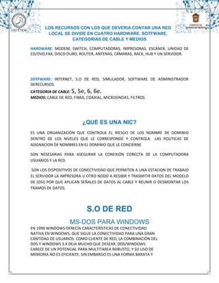 LOS RECURSOS CON LOS QUE DEVERIA CONTAR UNA RED
        LOCAL SE DIVIDE EN CUATRO HARDWARE, SOTFWARE,
                 CATEGORIAS DE CABLE Y MEDIOS

HARDWARE: MODEM, SWITCH, COMPUTADORAS, IMPRESORAS, ESCÁNER, UNIDAD DE
CD/DVD,FAX, DISCO DURO, ROUTER, ANTENAS, CÁMARAS, RACK, HUB Y UN SERVIDOR.




SOTFWARE: INTERNET, S.O DE RED, SIMULADOR, SOFTWARE DE ADMINISTRADOR
DERECURSOS.
CATEGORIA DE CABLE: 5, 5e, 6, 6e.
MEDIOS: CABLE DE RED, FIBRA, COAXIAL, MICROONDAS, FILTROS.




                          ¿QUE ES UNA NIC?
ES UNA ORGANIZACIÓN QUE CONTROLA EL RIESGO DE LOS NOMBRE DE DOMINIO
DENTRO DE LOS NIVELES QUE LE CORRESPONDE Y CONTROLA LAS POLITICAS DE
ASIGNACION DE NOMBRES EN EL DOMINIO QUE LE CONCIERNE

SON NESESARIAS PARA ASEGURAR LA CONEXIÓN CORECTA DE LA COMPUTADORA
USUARIOS Y LA RED.

SON LOS DISPOSITIVOS DE CONECTIVIDAD QUE PERMITEN A UNA ESTACION DE TRABAJO
EL SERVIDOR LA IMPRESORA U OTRO NODO A RESIBIR Y TRASMITIR DATOS DEL MODELO
DE (OSI) POR QUE APLICAN SEÑALES DE DATOS AL CABLE Y REUNIR O DESMONTAR LOS
TRAMOS DE DATOS.




                            S.O DE RED
                   MS-DOS PARA WINDOWS
EN 1990 WINDOWS OFRECÍA CARACTERÍSTICAS DE CONECTIVIDAD
NATIVA EN WINDOWS, QUE SIGUE LA CONECTIVIDAD PARA UNA GRAN
CANTIDAD DE USUARIOS. COMO CLIENTE DE RED, LA COMBINACIÓN DEL
DOS Y WINDOWS 3.X DEJA MUCHO QUE DESEAR, DOS/WINDOWS
CARECE DE UN POTENCIAL PARA MULTITAREA ROBUSTO, Y SU USO DE
MEMORIA NO ES EFICIENTE. SIN EMBARGO ES UNA FORMA BARATA Y
 