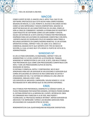 FÁCIL DE ACCESAR A UNA RED.

                                 MACOS
COMO CLIENTE DE RED, EL MACOS USA EL APPLE TALK, QUE ES UN
SOFTWARE (PROTOCOLO) QUE ESTÁ HECHO PARA COMPUTADORAS
BASADAS EN MACOS, EL CUAL PERMITE EL ACCESO A RECURSOS EN RED
COMO LO SON IMPRESORAS Y DISCOS COMPARTIDOS. MACOSX VA
ADOPTAR MUCHAS DE LAS CARACTERÍSTICAS DE UN UNIX, COMO LO
SON LA LÍNEA DE COMANDOS Y ADEMÁS LA POSIBILIDAD DE ADOPTAR Y
USAR PAQUETES DE SOFTWARE COMO LOS SON SAMBA Y APACHE.
OS/2ES UN SISTEMA DE 32 BITS CON MULTITAREAS POR PREFERENCIAS
DISEÑADO PARA EJECUCATARSE EN HARDWARE COMPATIBLE CON INTEL
.SOPORTA INICIOS DE SESIÓN MÚLTIPLES DE MANERA SIMULTÁNEA A
RECURSOS DIFERENTES EN COMPUTADORAS REMOTAS. ES UN SISTEMA
OPERATIVO ESTABLE, RÁPIDO Y FÁCIL DE USAR. ES EL ÚNICO S.O
COMERCIAL BASADO EN PC QUE SOPORTA ESTE TIPO DE INICIO DE
SECCIÓN, EL CUAL LO HACE MUY ÚTIL DESDE EL PUNTO DE VISTA DE EL
ADMINISTRADOR.
                             WINDOWS NT
ES UN S.O PARA SERVIDORES, ES RAZONABLE, RÁPIDO Y FÁCIL DE
ADMINISTRAR. EL S.O DEL CLIENTE DE LA ESTACIÓN DEL TRABAJO,
WINDOWS NT WORKSTATION ES UN S.O DE 32 BITS, SON MULTITAREAS
POR PREFERENCIAS QUE CORRE CON PROCESADORES COMPATIBLES CON
INTEL Y CON LOS PROCESADORES ALPHA DE DIGITAL.
NEWWARE DE NOVELL
ES INTENSA Y COMPLEJA, DIFÍCIL Y CONTENCIOSO. NO ES MUY
APROPIADO PARA SER UN SERVIDOR DE APLICACIONES O SERVIDOR QUE
CORRA APLICACIONES DE SERVICIO DE RED COMO BASE DE DATOS Y
APLICACIONES DE FAX, Y SU SISTEMA DE CONSOLA ES UNA LÍNEA DE
COMANDOS, SIMILAR A DOS Y UNIX.
LOS SERVICIOS DE ARCHIVOS E IMPRESIÓN, SIGUEN SIENDO EL S.O DE
RED BASADO EN PC MÁS RÁPIDO QUE SE ENCUENTRA DISPONIBLE.

                                    UNIX
MULTITAREAS POR PREFERENCIA, DISMINUYE SU CÓDIGO FUENTE, SE
PUEDE PROGRAMAR POR NOSOTROS MISMOS, ENTONCES PODRÁ DISEÑAR
EL SISTEMA OPERATIVO A LA MEDIDA DEL CLIENTE, INTERFAX DE LÍNEA
DE COMANDOS MUY PARECIDA A LA DE DOS, MAS PODER Y
FLEXIBILIDAD, SU PROTOCOLO MANEJA INTERNET. RÁPIDO SERVIDOR DE
ARCHIVOS Y DE IMPRESIÓN Y OFRECE LOS MEJORES SERVICIOS PARA
APLICACIONES DE CUALQUIER OTRO OC DE RED.
                                    LINUX
RENDIMIENTO EN CUAL QUIER MAQUINA NO REQUIERE DISPOSITIVOS
 